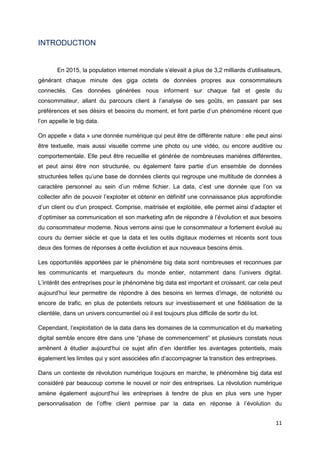 11
INTRODUCTION
En 2015, la population internet mondiale s’élevait à plus de 3,2 milliards d’utilisateurs,
générant chaque minute des giga octets de données propres aux consommateurs
connectés. Ces données générées nous informent sur chaque fait et geste du
consommateur, allant du parcours client à l’analyse de ses goûts, en passant par ses
préférences et ses désirs et besoins du moment, et font partie d’un phénomène récent que
l’on appelle le big data.
On appelle « data » une donnée numérique qui peut être de différente nature : elle peut ainsi
être textuelle, mais aussi visuelle comme une photo ou une vidéo, ou encore auditive ou
comportementale. Elle peut être recueillie et générée de nombreuses manières différentes,
et peut ainsi être non structurée, ou également faire partie d’un ensemble de données
structurées telles qu’une base de données clients qui regroupe une multitude de données à
caractère personnel au sein d’un même fichier. La data, c’est une donnée que l’on va
collecter afin de pouvoir l’exploiter et obtenir en définitif une connaissance plus approfondie
d’un client ou d’un prospect. Comprise, maitrisée et exploitée, elle permet ainsi d’adapter et
d’optimiser sa communication et son marketing afin de répondre à l’évolution et aux besoins
du consommateur moderne. Nous verrons ainsi que le consommateur a fortement évolué au
cours du dernier siècle et que la data et les outils digitaux modernes et récents sont tous
deux des formes de réponses à cette évolution et aux nouveaux besoins émis.
Les opportunités apportées par le phénomène big data sont nombreuses et reconnues par
les communicants et marqueteurs du monde entier, notamment dans l’univers digital.
L’intérêt des entreprises pour le phénomène big data est important et croissant, car cela peut
aujourd’hui leur permettre de répondre à des besoins en termes d’image, de notoriété ou
encore de trafic, en plus de potentiels retours sur investissement et une fidélisation de la
clientèle, dans un univers concurrentiel où il est toujours plus difficile de sortir du lot.
Cependant, l’exploitation de la data dans les domaines de la communication et du marketing
digital semble encore être dans une “phase de commencement” et plusieurs constats nous
amènent à étudier aujourd’hui ce sujet afin d’en identifier les avantages potentiels, mais
également les limites qui y sont associées afin d’accompagner la transition des entreprises.
Dans un contexte de révolution numérique toujours en marche, le phénomène big data est
considéré par beaucoup comme le nouvel or noir des entreprises. La révolution numérique
amène également aujourd’hui les entreprises à tendre de plus en plus vers une hyper
personnalisation de l’offre client permise par la data en réponse à l’évolution du
 