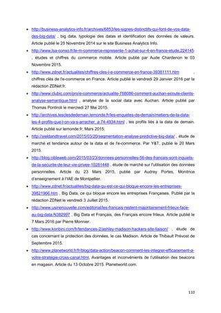 110
• http://business-analytics-info.fr/archives/6853/les-signes-distinctifs-qui-font-de-vos-data-
des-big-data/ , big data, typologie des datas et identification des données de valeurs.
Article publié le 25 Novembre 2014 sur le site Business Analytics Info.
• http://www.lsa-conso.fr/le-m-commerce-represente-1-achat-sur-4-en-france-etude,224145
, études et chiffres du commerce mobile. Article publié par Aude Chardenon le 03
Novembre 2015.
• http://www.zdnet.fr/actualites/chiffres-cles-l-e-commerce-en-france-39381111.htm ,
chiffres clés de l'e-commerce en France. Article publié le vendredi 29 Janvier 2016 par la
rédaction ZDNet.fr.
• http://www.clubic.com/pro/e-commerce/actualite-768086-comment-auchan-ecoute-clients-
analyse-semantique.html , analyse de la social data avec Auchan. Article publié par
Thomas Pontiroli le mercredi 27 Mai 2015.
• http://archives.lesclesdedemain.lemonde.fr/les-enquetes-de-demain/metiers-de-la-data-
les-4-profils-que-l-on-va-s-arracher_a-74-4934.html , les profils liés à la data de demain.
Article publié sur lemonde.fr, Mars 2015.
• http://yieldandtravel.com/2015/03/20/segmentation-analyse-predictive-big-data/ , étude de
marché et tendance autour de la data et de l'e-commerce. Par Y&T, publié le 20 Mars
2015.
• http://blog.cibleweb.com/2015/03/23/donnees-personnelles-56-des-francais-sont-inquiets-
de-la-securite-de-leur-vie-privee-10281448 , étude de marché sur l'utilisation des données
personnelles. Article du 23 Mars 2015, publié par Audrey Portes, Monitrice
d’enseignement à l’IAE de Montpellier.
• http://www.zdnet.fr/actualites/big-data-qu-est-ce-qui-bloque-encore-les-entreprises-
39821966.htm , Big Data, ce qui bloque encore les entreprises Françaises. Publié par la
rédaction ZDNet le vendredi 3 Juillet 2015.
• http://www.usinenouvelle.com/editorial/les-francais-restent-majoritairement-frileux-face-
au-big-data.N382997 , Big Data et Français, des Français encore frileux. Article publié le
7 Mars 2016 par Pierre Monnier.
• http://www.konbini.com/fr/tendances-2/ashley-madison-hackers-site-liaison/ , étude de
cas concernant la protection des données, le cas Madison. Article de Thibault Prévost de
Septembre 2015.
• http://www.planetworld.fr/fr/blog/data-action/beacon-comment-les-integrer-efficacement-a-
votre-strategie-cross-canal.html, Avantages et inconvénients de l’utilisation des beacons
en magasin. Article du 13 Octobre 2015. Planetworld.com.
 