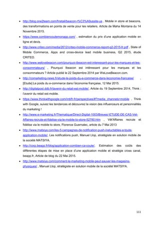 111
• http://blog.one2team.com/frretail/beacon-r%C3%A9ussite-us , Mobile in store et beacons,
des transformations en points de vente pour les retailers. Article de Maha Montana du 14
Novembre 2015.
• https://www.combiencoutemonapp.com/ , estimation du prix d’une application mobile en
ligne et devis.
• http://www.criteo.com/media/2612/criteo-mobile-commerce-report-q2-2015-fr.pdf , State of
Mobile Commerce, Apps and cross-device lead mobile business, Q2 2015, étude
CRITEO.
• http://www.welovebeacon.com/pourquoi-ibeacon-est-interessant-pour-les-marques-et-les-
consommateurs/ , Pourquoi Ibeacon est intéressant pour les marques et les
consommateurs ? Article publié le 22 Septembre 2014 par WeLoveBeacon.com.
• http://comarketing-news.fr/etude-le-poids-du-e-commerce-dans-leconomie-francaise/ ,
[Etude] Le poids du e-commerce dans l’économie française, 12 Mai 2015.
• http://digitalpost.ddb.fr/lavenir-du-retail-est-mobile/, Article du 19 Septembre 2014, Think :
l’avenir du retail est mobile.
• https://www.thinkwithgoogle.com/intl/fr-fr/perspectives/#?media_channels=mobile , Think
with Google, suivez les tendances et découvrez la vision des influenceurs et personnalités
du marketing !
• http://www.e-marketing.fr/Thematique/Direct-Digital-1003/Breves/-ETUDE-DE-CAS-Vet-
Affaires-recrute-et-fidelise-via-le-mobile-to-store-52780.htm , Vêt'Affaires recrute et
fidélise via le mobile to store, Florence Guernalec, article du 7 Mai 2013
• http://www.matsiya.com/les-5-campagnes-de-notification-push-ineluctables-a-toute-
application-mobile/, Les notifications push, Manuel Llop, stratégiste en solution mobile de
la société MATSIYA.
• http://corp.beapp.fr/blog/application-combien-ca-coute/, Estimation des coûts des
différentes étapes de mise en place d’une application mobile et stratégie cross canal,
beapp.fr, Article de blog du 22 Mai 2015.
• http://www.matsiya.com/comment-le-marketing-mobile-peut-sauver-les-magasins-
physiques/ , Manuel Llop, stratégiste en solution mobile de la société MATSIYA.
 
