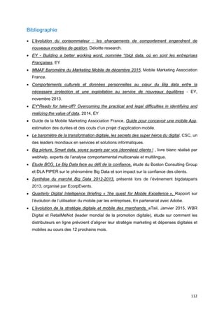 112
Bibliographie
• L’évolution du consommateur : les changements de comportement engendrent de
nouveaux modèles de gestion, Deloitte research.
• EY - Building a better working word, nommée “(big) data, où en sont les entreprises
Françaises, EY
• MMAF Baromètre du Marketing Mobile de décembre 2015, Mobile Marketing Association
France.
• Comportements culturels et données personnelles au cœur du Big data entre la
nécessaire protection et une exploitation au service de nouveaux équilibres - EY,
novembre 2013.
• EY*Ready for take-off? Overcoming the practical and legal difficulties in identifying and
realizing the value of data, 2014, EY
• Guide de la Mobile Marketing Association France, Guide pour concevoir une mobile App,
estimation des durées et des couts d’un projet d’application mobile.
• Le baromètre de la transformation digitale, les secrets des super héros du digital, CSC, un
des leaders mondiaux en services et solutions informatiques.
• Big picture, Smart data, soyez surpris par vos (données) clients ! , livre blanc réalisé par
webhelp, experts de l’analyse comportemental multicanale et multilingue.
• Etude BCG, Le Big Data face au défi de la confiance, étude du Boston Consulting Group
et DLA PIPER sur le phénomène Big Data et son impact sur la confiance des clients.
• Synthèse du marché Big Data 2012-2013, présenté lors de l’évènement bigdataparis
2013, organisé par EcorpEvents.
• Quarterly Digital Intelligence Briefing « The quest for Mobile Excellence », Rapport sur
l’évolution de l’utilisation du mobile par les entreprises, En partenariat avec Adobe.
• L’évolution de la stratégie digitale et mobile des marchands, eTail, Janvier 2015, WBR
Digital et RetailMeNot (leader mondial de la promotion digitale), étude sur comment les
distributeurs en ligne prévoient d’aligner leur stratégie marketing et dépenses digitales et
mobiles au cours des 12 prochains mois.
 