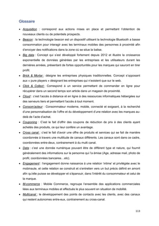 113
Glossaire
• Acquisition : correspond aux actions mises en place et permettant l’obtention de
nouveaux clients ou de potentiels prospects.
• Beacon : la technologie beacon est un dispositif utilisant la technologie Bluetooth a basse
consommation pour interagir avec les terminaux mobiles des personnes à proximité afin
d’envoyer des notifications dans la zone où se situe la balise.
• Big data : Concept qui s’est développé fortement depuis 2012 et illustre la croissance
exponentielle de données générées par les entreprises et les utilisateurs durant les
dernières années, présentant de fortes opportunités pour les marques qui sauront en tirer
profit.
• Brick & Mortar : désigne les entreprises physiques traditionnelles. Concept s’opposant
aux « pure players » désignant les entreprises qui n’existent que sur le web.
• Click & Collect : Correspond à un service permettant de commander en ligne pour
récupérer dans un second temps son article dans un magasin de proximité.
• Cloud : c’est l’accès à distance et en ligne à des ressources informatiques hébergées sur
des serveurs tiers et permettant l’accès à tout moment.
• Consom’acteur : Consommateur moderne, mobile, connecté et exigeant, à la recherché
d’une personnalisation de l’offre et du développement d’une relation avec les marques au-
delà de l’acte d’achat.
• Couponing : C’est le fait d’offrir des coupons de réduction de prix à des clients ayant
achetés des produits, ce qui leur confère un avantage.
• Cross canal : c’est le fait d’avoir une offre de produits et services qui se fait de manière
coordonnée à travers une multitude de canaux différents. Les canaux sont dans ce cadre,
coordonnées entre-deux, contrairement à du multi canal.
• Data : c’est une donnée numérique pouvant être de différent type et nature, qui fournit
généralement des informations sur la personne qui l’a émise (Age, adresse mail, photo de
profil, coordonnées bancaires…etc).
• Engagement : l’engagement donne naissance à une relation ‘intime’ et privilégiée avec le
mobinaute, et cette relation se construit et s’entretien vers un but précis définit en amont
afin qu’elle puisse se développer et s’épanouir, dans l’intérêt du consommateur et celui de
la marque.
• M-commerce : Mobile Commerce, regroupe l’ensemble des applications commerciales
liées aux terminaux mobiles et effectués le plus souvent en situation de mobilité.
• Multicanal : le développement des points de contacts avec les clients, avec des canaux
qui restent autonomes entre-eux, contrairement au cross-canal.
 