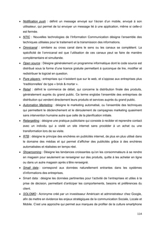 114
• Notification push : définit un message envoyé sur l’écran d’un mobile, envoyé à son
utilisateur, qui permet de lui envoyer un message lié à une application, même si celle-ci
est fermée.
• NTIC : Nouvelles technologies de l’Information Communication désigne l’ensemble des
techniques utilisées pour le traitement et la transmission des informations.
• Omnicanal : similaire au cross canal dans le sens ou les canaux se complètent. La
spécificité de l’omnicanal est que l’utilisation de ces canaux peut se faire de manière
complémentaire et simultanée.
• Open source : Désigne généralement un programme informatique dont le code source est
distribué sous la forme d’une licence gratuite permettant à quiconque de lire, modifier et
redistribuer le logiciel en question.
• Pure players : entreprises qui n’existent que sur le web, et s’oppose aux entreprises plus
‘traditionnelles’ de type « brick & mortar ».
• Retail : définit le commerce de détail, qui concerne la distribution finale des produits,
généralement auprès du grand public. Ce terme englobe l’ensemble des entreprises de
distribution qui vendent directement leurs produits et services auprès du grand public.
• Automation Marketing : désigne le marketing automatisé, ou l’ensemble des techniques
qui permettent le déclenchement et le déroulement de campagnes marketing quasiment
sans intervention humaine autre que celle de la planification initiale.
• Retargetting : désigne une pratique publicitaire qui consiste à recibler et reprendre contact
avec un individu qui a visité un site internet sans procéder à un achat ou une
transformation lors de sa visite.
• RTB : désigne le principe des enchères en publicités internet, de plus en plus utilisé dans
le domaine des médias et qui permet d’afficher des publicités grâce à des enchères
automatisées et réalisées en temps réel.
• Showrooming : Désigne les tendances croissantes qu’on les consommateurs à se rendre
en magasin pour seulement se renseigner sur des produits, quitte à les acheter en ligne
ou dans un autre magasin après s’être renseigné.
• Small data : correspond aux données naturellement entrantes dans les systèmes
d’informations des entreprises.
• Smart data : désigne les données pertinentes pour l’activité de l’entreprises et utiles à la
prise de décision, permettant d’anticiper les comportements, besoins et préférences du
client.
• SOLOMO : Acronyme créé par un investisseur Américain et administrateur chez Google,
afin de mettre en évidence les enjeux stratégiques de la communication Sociale, Locale et
Mobile. C’est une approche qui permet aux marques de profiter de la culture smartphone
 