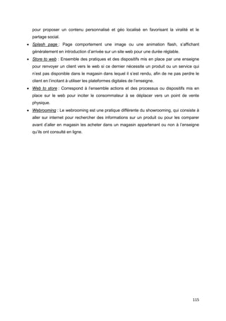 115
pour proposer un contenu personnalisé et géo localisé en favorisant la viralité et le
partage social.
• Splash page : Page comportement une image ou une animation flash, s’affichant
généralement en introduction d’arrivée sur un site web pour une durée réglable.
• Store to web : Ensemble des pratiques et des dispositifs mis en place par une enseigne
pour renvoyer un client vers le web si ce dernier nécessite un produit ou un service qui
n’est pas disponible dans le magasin dans lequel il s’est rendu, afin de ne pas perdre le
client en l’incitant à utiliser les plateformes digitales de l’enseigne.
• Web to store : Correspond à l’ensemble actions et des processus ou dispositifs mis en
place sur le web pour inciter le consommateur à se déplacer vers un point de vente
physique.
• Webrooming : Le webrooming est une pratique différente du showrooming, qui consiste à
aller sur internet pour rechercher des informations sur un produit ou pour les comparer
avant d’aller en magasin les acheter dans un magasin appartenant ou non à l’enseigne
qu’ils ont consulté en ligne.
 