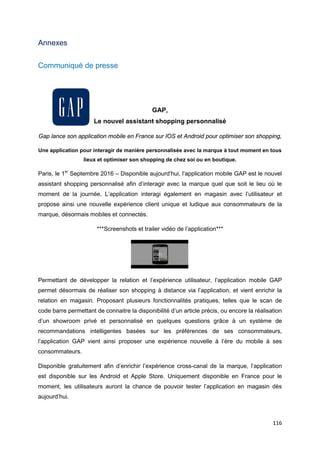 116
Annexes
Communiqué de presse
GAP,
Le nouvel assistant shopping personnalisé
Gap lance son application mobile en France sur IOS et Android pour optimiser son shopping,
Une application pour interagir de manière personnalisée avec la marque à tout moment en tous
lieux et optimiser son shopping de chez soi ou en boutique.
Paris, le 1er
Septembre 2016 – Disponible aujourd’hui, l’application mobile GAP est le nouvel
assistant shopping personnalisé afin d’interagir avec la marque quel que soit le lieu où le
moment de la journée. L’application interagi également en magasin avec l’utilisateur et
propose ainsi une nouvelle expérience client unique et ludique aux consommateurs de la
marque, désormais mobiles et connectés.
***Screenshots et trailer vidéo de l’application***
Permettant de développer la relation et l’expérience utilisateur, l’application mobile GAP
permet désormais de réaliser son shopping à distance via l’application, et vient enrichir la
relation en magasin. Proposant plusieurs fonctionnalités pratiques, telles que le scan de
code barre permettant de connaitre la disponibilité d’un article précis, ou encore la réalisation
d’un showroom privé et personnalisé en quelques questions grâce à un système de
recommandations intelligentes basées sur les préférences de ses consommateurs,
l’application GAP vient ainsi proposer une expérience nouvelle à l’ère du mobile à ses
consommateurs.
Disponible gratuitement afin d’enrichir l’expérience cross-canal de la marque, l’application
est disponible sur les Android et Apple Store. Uniquement disponible en France pour le
moment, les utilisateurs auront la chance de pouvoir tester l’application en magasin dès
aujourd’hui.
 