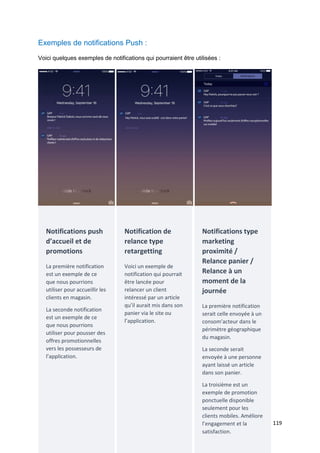 119
Exemples de notifications Push :
Voici quelques exemples de notifications qui pourraient être utilisées :
Notifications push
d’accueil et de
promotions
La première notification
est un exemple de ce
que nous pourrions
utiliser pour accueillir les
clients en magasin.
La seconde notification
est un exemple de ce
que nous pourrions
utiliser pour pousser des
offres promotionnelles
vers les possesseurs de
l’application.
Notification de
relance type
retargetting
Voici un exemple de
notification qui pourrait
être lancée pour
relancer un client
intéressé par un article
qu’il aurait mis dans son
panier via le site ou
l’application.
Notifications type
marketing
proximité /
Relance panier /
Relance à un
moment de la
journée
La première notification
serait celle envoyée à un
consom’acteur dans le
périmètre géographique
du magasin.
La seconde serait
envoyée à une personne
ayant laissé un article
dans son panier.
La troisième est un
exemple de promotion
ponctuelle disponible
seulement pour les
clients mobiles. Améliore
l’engagement et la
satisfaction.
 