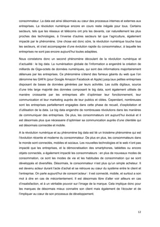 12
consommateur. La data est ainsi désormais au cœur des processus internes et externes aux
entreprises. La révolution numérique encore en cours reste inégale pour tous. Certains
secteurs, tels que les réseaux et télécoms ont pris les devants, car naturellement les plus
proches des technologies, à l’inverse d’autres secteurs tel que l’agriculture, également
impacté par le phénomène. Une chose est donc sûre, la révolution numérique touche tous
les secteurs, et s’est accompagnée d’une évolution rapide du consommateur, à laquelle les
entreprises ne sont pas encore aujourd’hui toutes adaptées.
Nous constatons donc un second phénomène découlant de la révolution numérique et
d’actualité : le big data. La numérisation globale de l’information a engendré la création de
milliards de Giga-octets de données numériques, qui sont des informations majoritairement
détenues par les entreprises. Ce phénomène s’étend des fameux géants du web que l’on
dénomme les GAFA (pour Google Amazon Facebook et Apple) jusqu’aux petites entreprises
disposant de bases de données générées par leurs activités. Les outils digitaux, source
d’une très large majorité des données composant le big data, sont également utilisés de
manière croissante par les entreprises afin d’optimiser leur fonctionnement, leur
communication et leur marketing auprès de leur publics et cibles. Cependant, nombreuses
sont les entreprises partiellement engagées dans cette phase de recueil, d’exploitation et
d’utilisation de la data. Le big data engendre de nombreuses révolutions dans les manières
de communiquer des entreprises. De plus, les consommateurs ont aujourd’hui évolué et il
est désormais plus que nécessaire d’optimiser sa communication auprès d’une clientèle qui
est désormais connectée et mobile.
A la révolution numérique et au phénomène big data est lié un troisième phénomène qui est
l’évolution récente et moderne du consommateur. De plus en plus, les consommateurs dans
le monde sont connectés, mobiles et sociaux. Les nouvelles technologies et le web n’ont pas
impacté que les entreprises, et la démocratisation des smartphones, tablettes ou encore
objets connectés, a également impacté les consommateurs : en plus de nouveaux modes de
consommation, ce sont les modes de vie et les habitudes de consommation qui se sont
développés et diversifiés. Désormais, le consommateur n’est plus qu’un simple acheteur. Il
est devenu acteur durant l’acte d’achat et se retrouve au cœur du système entre le client et
l’entreprise. On parle aujourd’hui de consom’acteur : il est connecté, mobile, et surtout a son
mot à dire en cas de mécontentement. Il est désormais libre d’aller voir ailleurs en cas
d’insatisfaction, et à un véritable pouvoir sur l’image de la marque. Cela implique donc pour
les marques de désormais mieux connaitre son client mais également de l’écouter et de
l’impliquer au cœur de son processus de développement.
 