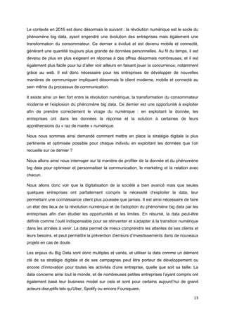 13
Le contexte en 2016 est donc désormais le suivant : la révolution numérique est le socle du
phénomène big data, ayant engendré une évolution des entreprises mais également une
transformation du consommateur. Ce dernier a évolué et est devenu mobile et connecté,
générant une quantité toujours plus grande de données personnelles. Au fil du temps, il est
devenu de plus en plus exigeant en réponse à des offres désormais nombreuses, et il est
également plus facile pour lui d’aller voir ailleurs en faisant jouer la concurrence, notamment
grâce au web. Il est donc nécessaire pour les entreprises de développer de nouvelles
manières de communiquer impliquant désormais le client moderne, mobile et connecté au
sein même du processus de communication.
Il existe ainsi un lien fort entre la révolution numérique, la transformation du consommateur
moderne et l’explosion du phénomène big data. Ce dernier est une opportunité à exploiter
afin de prendre correctement le virage du numérique : en exploitant la donnée, les
entreprises ont dans les données la réponse et la solution à certaines de leurs
appréhensions du « raz de marée » numérique.
Nous nous sommes ainsi demandé comment mettre en place la stratégie digitale la plus
pertinente et optimisée possible pour chaque individu en exploitant les données que l’on
recueille sur ce dernier ?
Nous allons ainsi nous interroger sur la manière de profiter de la donnée et du phénomène
big data pour optimiser et personnaliser la communication, le marketing et la relation avec
chacun.
Nous allons donc voir que la digitalisation de la société a bien avancé mais que seules
quelques entreprises ont parfaitement compris la nécessité d’exploiter la data, leur
permettant une connaissance client plus poussée que jamais. Il est ainsi nécessaire de faire
un état des lieux de la révolution numérique et de l’adoption du phénomène big data par les
entreprises afin d’en étudier les opportunités et les limites. En résumé, la data peut-être
définie comme l’outil indispensable pour se réinventer et s’adapter à la transition numérique
dans les années à venir. La data permet de mieux comprendre les attentes de ses clients et
leurs besoins, et peut permettre la prévention d’erreurs d’investissements dans de nouveaux
projets en cas de doute.
Les enjeux du Big Data sont donc multiples et variés, et utiliser la data comme un élément
clé de sa stratégie digitale et de ses campagnes peut être porteur de développement ou
encore d’innovation pour toutes les activités d’une entreprise, quelle que soit sa taille. La
data concerne ainsi tout le monde, et de nombreuses petites entreprises l’ayant compris ont
également basé leur business model sur cela et sont pour certains aujourd’hui de grand
acteurs disruptifs tels qu’Uber, Spotify ou encore Foursquare.
 