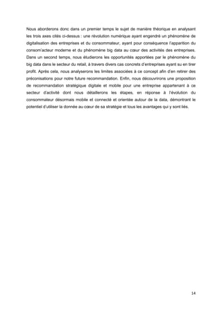 14
Nous aborderons donc dans un premier temps le sujet de manière théorique en analysant
les trois axes cités ci-dessus : une révolution numérique ayant engendré un phénomène de
digitalisation des entreprises et du consommateur, ayant pour conséquence l’apparition du
consom’acteur moderne et du phénomène big data au cœur des activités des entreprises.
Dans un second temps, nous étudierons les opportunités apportées par le phénomène du
big data dans le secteur du retail, à travers divers cas concrets d’entreprises ayant su en tirer
profit. Après cela, nous analyserons les limites associées à ce concept afin d’en retirer des
préconisations pour notre future recommandation. Enfin, nous découvrirons une proposition
de recommandation stratégique digitale et mobile pour une entreprise appartenant à ce
secteur d’activité dont nous détaillerons les étapes, en réponse à l’évolution du
consommateur désormais mobile et connecté et orientée autour de la data, démontrant le
potentiel d’utiliser la donnée au cœur de sa stratégie et tous les avantages qui y sont liés.
 