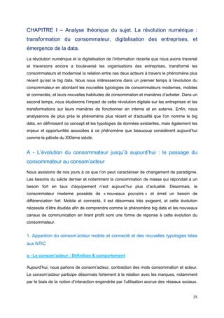 15
CHAPITRE I – Analyse théorique du sujet. La révolution numérique :
transformation du consommateur, digitalisation des entreprises, et
émergence de la data.
La révolution numérique et la digitalisation de l’information récente que nous avons traversé
et traversons encore a bouleversé les organisations des entreprises, transformé les
consommateurs et modernisé la relation entre ces deux acteurs à travers le phénomène plus
récent qu’est le big data. Nous nous intéresserons dans un premier temps à l’évolution du
consommateur en abordant les nouvelles typologies de consommateurs modernes, mobiles
et connectés, et leurs nouvelles habitudes de consommation et manières d’acheter. Dans un
second temps, nous étudierons l’impact de cette révolution digitale sur les entreprises et les
transformations sur leurs manières de fonctionner en interne et en externe. Enfin, nous
analyserons de plus près le phénomène plus récent et d’actualité que l’on nomme le big
data, en définissant ce concept et les typologies de données existantes, mais également les
enjeux et opportunités associées à ce phénomène que beaucoup considèrent aujourd’hui
comme le pétrole du XXIème siècle.
A - L’évolution du consommateur jusqu’à aujourd’hui : le passage du
consommateur au consom’acteur
Nous assistons de nos jours à ce que l’on peut caractériser de changement de paradigme.
Les besoins du siècle dernier et notamment la consommation de masse qui répondait à un
besoin fort en taux d’équipement n’est aujourd’hui plus d’actualité. Désormais, le
consommateur moderne possède de « nouveaux pouvoirs » et émet un besoin de
différenciation fort. Mobile et connecté, il est désormais très exigeant, et cette évolution
nécessite d’être étudiée afin de comprendre comme le phénomène big data et les nouveaux
canaux de communication en tirant profit sont une forme de réponse à cette évolution du
consommateur.
1. Apparition du consom’acteur mobile et connecté et des nouvelles typologies liées
aux NTIC
a - Le consom’acteur : Définition & comportement
Aujourd’hui, nous parlons de consom’acteur, contraction des mots consommation et acteur.
Le consom’acteur participe désormais fortement à la relation avec les marques, notamment
par le biais de la notion d’interaction engendrée par l’utilisation accrue des réseaux sociaux.
 