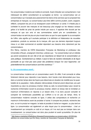 16
Ce consommateur moderne est mobile et connecté. Avant d’étudier son comportement, il est
intéressant de définir concrètement ce qu’englobe ce terme : Le consom’acteur est un
consommateur qui n’accepte plus passivement les biens et les services que lui proposent les
entreprises et marques. Le consom’acteur peut être défini comme prudent, averti, exigeant,
réfléchi, comparant les prix et se renseignant avant d’effectuer un achat. Il n’hésite plus à
contester le pouvoir des marques et est beaucoup plus engagé sur les réseaux sociaux
grâce à la facilité de prise de parole induite par ceux-ci. Il apprécie être écouté par les
marques et que son avis et ses commentaires soient pris en considération. Le
consom’acteur se sent de plus en plus investi dans ce que l’on peut appeler la co-conception
de l’offre: cela signifie qu’il souhaite participer à la définition et l’élaboration de nouvelles
prestations, produits ou services de la marque, afin que ces derniers répondent toujours
mieux à un idéal commercial et sociétal répondant aux besoins émis clairement par les
consommateurs.
Éric Rémy, membre de l’AFM (Association Française de Marketing) et professeur des
Universités à Rouen, enseignant chercheur, précise que : ’’Le consom’acteur est un individu
qui prend conscience de son rôle et de son importance en faisant de la consommation un
acte politique. Contrairement au militant, il peut le faire de manière individuelle et de façon
ponctuelle ce qui n’est pas sans poser des problèmes lorsque l’on veut l’approcher, car
potentiellement les consom’acteurs sont très nombreux.” 1
b - Un consommateur averti :
Le consom’acteur moderne est un consommateur averti. En effet, Il est connecté et utilise
fortement internet pour répondre à ses besoins, dont l’accès s’est démocratisé pour tous,
dans un premier temps dans les foyers puis désormais en situation de mobilité pour la quasi-
totalité de la population. Cette utilisation démocratisée d’internet prend désormais une part
importante au cœur du processus d’achat. Grâce au web, le consommateur peut, durant la
recherche d’information durant le processus d’achat, obtenir en temps réel et immédiat un
maximum d’informations en réponse à un besoin émis. Il va donc pouvoir consulter et
comparer de nombreuses possibilités qui s’offrent à lui en peu de temps. Ainsi, le
consommateur moderne consulte en ligne, il utilise des comparateurs et recherche un
maximum d’informations avant de procéder à l’achat. Il compare les produits, recherche des
avis, va voir le produit en magasin, le teste et procède à l’achat en magasin, ou plus tard en
ligne. La consommation est également un acte risqué pour le consommateur : c’est un
investissement qui comporte un coût et un risque, et il ne veut pas se tromper dans son
investissement. Le consom’acteur est donc plus prudent et averti qu’autrefois. En plus de
1
http://www.e-marketing.fr/Definitions-Glossaire/Consommacteur-ou-consom-acteur--241053.htm,
définition du consom’acteur par Éric Remy, membre de l’Association Française de Marketing
 