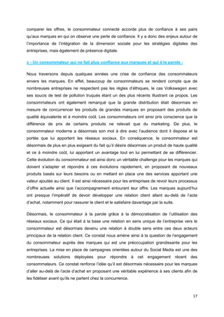 17
comparer les offres, le consommateur connecté accorde plus de confiance à ses pairs
qu’aux marques en qui on observe une perte de confiance. Il y a donc des enjeux autour de
l’importance de l’intégration de la dimension sociale pour les stratégies digitales des
entreprises, mais également de présence digitale.
c - Un consommateur qui ne fait plus confiance aux marques et qui à la parole :
Nous traversons depuis quelques années une crise de confiance des consommateurs
envers les marques. En effet, beaucoup de consommateurs se rendent compte que de
nombreuses entreprises ne respectent pas les règles d’éthiques, le cas Volkswagen avec
ses soucis de test de pollution truqués étant un des plus récents illustrant ce propos. Les
consommateurs ont également remarqué que la grande distribution était désormais en
mesure de concurrencer les produits de grandes marques en proposant des produits de
qualité équivalente et à moindre coût. Les consommateurs ont ainsi pris conscience que la
différence de prix de certains produits ne relevait que du marketing. De plus, le
consommateur moderne a désormais son mot à dire avec l’audience dont il dispose et la
portée que lui apportent les réseaux sociaux. En conséquence, le consommateur est
désormais de plus en plus exigeant du fait qu’il désire désormais un produit de haute qualité
et ce à moindre coût, lui apportant un avantage tout en lui permettant de se différencier.
Cette évolution du consommateur est ainsi donc un véritable challenge pour les marques qui
doivent s’adapter et répondre à ces évolutions rapidement, en proposant de nouveaux
produits basés sur leurs besoins ou en mettant en place une des services apportant une
valeur ajoutée au client. Il est ainsi nécessaire pour les entreprises de revoir leurs processus
d’offre actuelle ainsi que l’accompagnement entourant leur offre. Les marques aujourd’hui
ont presque l’impératif de devoir développer une relation client allant au-delà de l’acte
d’achat, notamment pour rassurer le client et le satisfaire davantage par la suite.
Désormais, le consommateur à la parole grâce à la démocratisation de l’utilisation des
réseaux sociaux. Ce qui était à la base une relation en sens unique de l’entreprise vers le
consommateur est désormais devenu une relation à double sens entre ces deux acteurs
principaux de la relation client. Ce constat nous amène ainsi à la question de l’engagement
du consommateur auprès des marques qui est une préoccupation grandissante pour les
entreprises. La mise en place de campagnes orientées autour du Social Media est une des
nombreuses solutions déployées pour répondre à cet engagement récent des
consommateurs. Ce constat renforce l’idée qu’il est désormais nécessaire pour les marques
d’aller au-delà de l’acte d’achat en proposant une véritable expérience à ses clients afin de
les fidéliser avant qu’ils ne partent chez la concurrence.
 