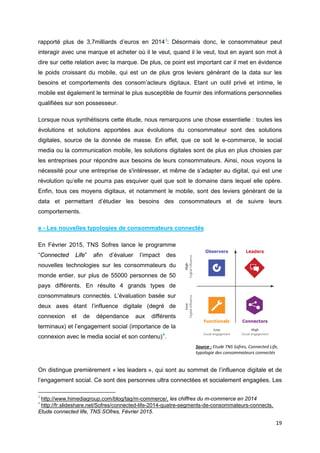 19
rapporté plus de 3,7milliards d’euros en 20143
: Désormais donc, le consommateur peut
interagir avec une marque et acheter où il le veut, quand il le veut, tout en ayant son mot à
dire sur cette relation avec la marque. De plus, ce point est important car il met en évidence
le poids croissant du mobile, qui est un de plus gros leviers générant de la data sur les
besoins et comportements des consom’acteurs digitaux. Etant un outil privé et intime, le
mobile est également le terminal le plus susceptible de fournir des informations personnelles
qualifiées sur son possesseur.
Lorsque nous synthétisons cette étude, nous remarquons une chose essentielle : toutes les
évolutions et solutions apportées aux évolutions du consommateur sont des solutions
digitales, source de la donnée de masse. En effet, que ce soit le e-commerce, le social
media ou la communication mobile, les solutions digitales sont de plus en plus choisies par
les entreprises pour répondre aux besoins de leurs consommateurs. Ainsi, nous voyons la
nécessité pour une entreprise de s'intéresser, et même de s’adapter au digital, qui est une
révolution qu’elle ne pourra pas esquiver quel que soit le domaine dans lequel elle opère.
Enfin, tous ces moyens digitaux, et notamment le mobile, sont des leviers générant de la
data et permettant d’étudier les besoins des consommateurs et de suivre leurs
comportements.
e - Les nouvelles typologies de consommateurs connectés
En Février 2015, TNS Sofres lance le programme
“Connected Life” afin d’évaluer l’impact des
nouvelles technologies sur les consommateurs du
monde entier, sur plus de 55000 personnes de 50
pays différents. En résulte 4 grands types de
consommateurs connectés. L’évaluation basée sur
deux axes étant l’influence digitale (degré de
connexion et de dépendance aux différents
terminaux) et l’engagement social (importance de la
connexion avec le media social et son contenu)4
.
On distingue premièrement « les leaders », qui sont au sommet de l’influence digitale et de
l’engagement social. Ce sont des personnes ultra connectées et socialement engagées. Les
3
http://www.himediagroup.com/blog/tag/m-commerce/, les chiffres du m-commerce en 2014
4
http://fr.slideshare.net/Sofres/connected-life-2014-quatre-segments-de-consommateurs-connects,
Etude connected life, TNS SOfres, Février 2015.
Source : Etude TNS Sofres, Connected Life,
typologie des consommateurs connectés
 