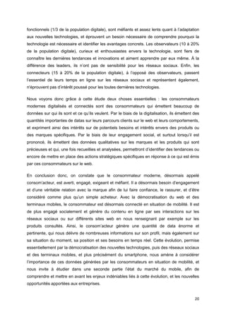 20
fonctionnels (1/3 de la population digitale), sont méfiants et assez lents quant à l’adaptation
aux nouvelles technologies, et éprouvent un besoin nécessaire de comprendre pourquoi la
technologie est nécessaire et identifier les avantages concrets. Les observateurs (10 à 20%
de la population digitale), curieux et enthousiastes envers la technologie, sont fiers de
connaître les dernières tendances et innovations et aiment apprendre par eux même. À la
différence des leaders, ils n’ont pas de sensibilité pour les réseaux sociaux. Enfin, les
connecteurs (15 à 20% de la population digitale), à l’opposé des observateurs, passent
l’essentiel de leurs temps en ligne sur les réseaux sociaux et représentent également,
n'éprouvent pas d’intérêt poussé pour les toutes dernières technologies.
Nous voyons donc grâce à cette étude deux choses essentielles : les consommateurs
modernes digitalisés et connectés sont des consommateurs qui émettent beaucoup de
données sur qui ils sont et ce qu’ils veulent. Par le biais de la digitalisation, ils émettent des
quantités importantes de datas sur leurs parcours clients sur le web et leurs comportements,
et expriment ainsi des intérêts sur de potentiels besoins et intérêts envers des produits ou
des marques spécifiques. Par le biais de leur engagement social, et surtout lorsqu’il est
prononcé, ils émettent des données qualitatives sur les marques et les produits qui sont
précieuses et qui, une fois recueillies et analysées, permettront d’identifier des tendances ou
encore de mettre en place des actions stratégiques spécifiques en réponse à ce qui est émis
par ces consommateurs sur le web.
En conclusion donc, on constate que le consommateur moderne, désormais appelé
consom’acteur, est averti, engagé, exigeant et méfiant. Il a désormais besoin d’engagement
et d’une véritable relation avec la marque afin de lui faire confiance, le rassurer, et d’être
considéré comme plus qu’un simple acheteur. Avec la démocratisation du web et des
terminaux mobiles, le consommateur est désormais connecté en situation de mobilité. Il est
de plus engagé socialement et génère du contenu en ligne par ses interactions sur les
réseaux sociaux ou sur différents sites web en nous renseignant par exemple sur les
produits consultés. Ainsi, le consom’acteur génère une quantité de data énorme et
pertinente, qui nous délivre de nombreuses informations sur son profil, mais également sur
sa situation du moment, sa position et ses besoins en temps réel. Cette évolution, permise
essentiellement par la démocratisation des nouvelles technologies, puis des réseaux sociaux
et des terminaux mobiles, et plus précisément du smartphone, nous amène à considérer
l’importance de ces données générées par les consommateurs en situation de mobilité, et
nous invite à étudier dans une seconde partie l’état du marché du mobile, afin de
comprendre et mettre en avant les enjeux indéniables liés à cette évolution, et les nouvelles
opportunités apportées aux entreprises.
 