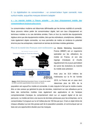 21
2. La digitalisation du consommateur : un consom’acteur hyper connecté, mais
surtout mobile, auquel les marques doivent s’adapter
a - Le marché mobile à l’heure actuelle : un taux d’équipement mobile des
consommateurs toujours plus accru
Le consommateur moderne est désormais définissable par les termes mobilité et connecté.
Nous pouvons même parler de consommateur digital, tant son taux d’équipement en
terminaux mobiles a cru ces dernières années. Faire un tour du marché des équipements
digitaux ainsi que des équipements mobiles, tels que les ordinateurs, smartphones, tablettes,
mais également objets connectés, va nous permettre de mettre en évidence le potentiel
énorme pour les entreprises, notamment en termes de données mobiles générées.
La Mobile Marketing Association
France (MMAF) est un organisme
spécialisé sur les utilisations du
mobile en France, et son site
regorge d’analyses et d’outils
régulièrement mis à jours permettant
de suivre les évolutions du marché
du mobile avec précision.
Avec plus de 32,9 millions de
mobinautes sur la fin de l’année
2015, la France est un pays dont
désormais plus de 60% de la
population est aujourd’hui mobile et connectée. A cela s’ajoute le fait que le mobile s’avère
être un des canaux qui génèrent le plus de données, notamment sur ses utilisateurs par le
biais des recherches mobiles mais également des applications et de l’analyse
comportementale (l’analyse du comportement client sur un support digital et de son
parcours). Le mobile est donc une source de données précieuses pour les entreprises, car le
consommateur l’a toujours sur lui et l’utilise plus de 150 fois par jour. C’est un objet intime de
chaque utilisateur qu’une très grosse part de la population possède, et communiquer par ce
biais est une opportunité à étudier pour les marques.
Source : Mobile Marketing Association France. Le marché du mobile
en 2015, une forte augmentation d’une année sur l’autre.
 