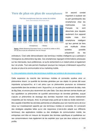 22
Un second constat
important à soulever est
la part grandissante des
smartphones chez les
mobinautes. Les
Français ne sont
désormais plus équipés
seulement d’un appareil
mobile mais d’un
smartphone intelligent
qui leur permet de faire
une multitude chose
autrefois possible
uniquement via les
ordinateurs. C’est cette démocratisation des terminaux mobiles intelligents qui a participé à
l’émergence du phénomène big data. Ces smartphones regorgent d’informations précieuses
sur les internautes, leurs préférences, ce qu’ils recherchent à un instant précis et également
leur vie privée. Tout cela permet d’expliquer pourquoi les marques s’intéressent aujourd’hui
de plus en plus à la communication et au marketing mobile.
b - Une explosion récente des terminaux mobiles qui amène à de nouveaux enjeux
Cette expansion du marché des terminaux mobiles et connectés soulève ainsi un
phénomène récent. La quantité de données générées par ces objets n’a jamais été aussi
importante qu’aujourd’hui, et il est prévu que ce phénomène poursuive sa croissance
exponentielle dans les années à venir. Aujourd’hui, on ne parle plus seulement de data, mais
de Big Data, et encore plus récemment de Lake Data. Ces deux derniers termes illustre par
leur appellation ce phénomène de quantité astronomique de données générées, auquel
s’ajoute un phénomène de stockage des données important mais encore relativement
inexploités par les marques. Ainsi, le principal enjeu porté par la data se révèle clairement :
être capable d’identifier les données pertinentes et utilisables pour son marché est la clé d’un
retour sur investissement apporté par ces terminaux mobiles et connectés. En concevant
des stratégies adaptées telles qu’un site responsive (c’est-à-dire adapté aux différents
terminaux), des applications mobiles ou des stratégies de communication mobile, les
entreprises vont être en mesure de récupérer des données spécifiques et qualitatives sur
ses consommateurs mais également de les exploiter pour que ces deux acteurs en tirent
profits.
Source : Mobile Marketing Association France. Le marché du mobile en 2015,
vers de plus en plus de smartphones chez les Français
 