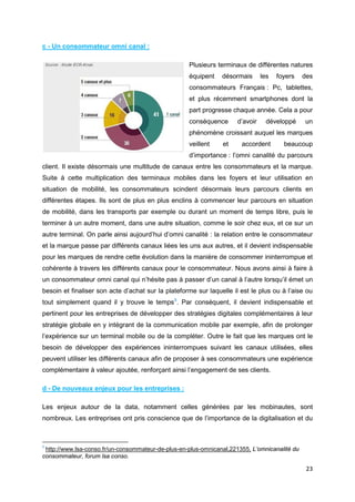 23
c - Un consommateur omni canal :
Plusieurs terminaux de différentes natures
équipent désormais les foyers des
consommateurs Français : Pc, tablettes,
et plus récemment smartphones dont la
part progresse chaque année. Cela a pour
conséquence d’avoir développé un
phénomène croissant auquel les marques
veillent et accordent beaucoup
d’importance : l’omni canalité du parcours
client. Il existe désormais une multitude de canaux entre les consommateurs et la marque.
Suite à cette multiplication des terminaux mobiles dans les foyers et leur utilisation en
situation de mobilité, les consommateurs scindent désormais leurs parcours clients en
différentes étapes. Ils sont de plus en plus enclins à commencer leur parcours en situation
de mobilité, dans les transports par exemple ou durant un moment de temps libre, puis le
terminer à un autre moment, dans une autre situation, comme le soir chez eux, et ce sur un
autre terminal. On parle ainsi aujourd’hui d’omni canalité : la relation entre le consommateur
et la marque passe par différents canaux liées les uns aux autres, et il devient indispensable
pour les marques de rendre cette évolution dans la manière de consommer ininterrompue et
cohérente à travers les différents canaux pour le consommateur. Nous avons ainsi à faire à
un consommateur omni canal qui n’hésite pas à passer d’un canal à l’autre lorsqu’il émet un
besoin et finaliser son acte d’achat sur la plateforme sur laquelle il est le plus ou à l’aise ou
tout simplement quand il y trouve le temps5
. Par conséquent, il devient indispensable et
pertinent pour les entreprises de développer des stratégies digitales complémentaires à leur
stratégie globale en y intégrant de la communication mobile par exemple, afin de prolonger
l’expérience sur un terminal mobile ou de la compléter. Outre le fait que les marques ont le
besoin de développer des expériences ininterrompues suivant les canaux utilisées, elles
peuvent utiliser les différents canaux afin de proposer à ses consommateurs une expérience
complémentaire à valeur ajoutée, renforçant ainsi l’engagement de ses clients.
d - De nouveaux enjeux pour les entreprises :
Les enjeux autour de la data, notamment celles générées par les mobinautes, sont
nombreux. Les entreprises ont pris conscience que de l’importance de la digitalisation et du
5
http://www.lsa-conso.fr/un-consommateur-de-plus-en-plus-omnicanal,221355, L’omnicanalité du
consommateur, forum lsa conso.
 