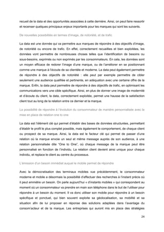 24
recueil de la data et des opportunités associées à cette dernière. Ainsi, on peut faire ressortir
et recenser quelques principaux enjeux importants pour les marques qui sont les suivants.
De nouvelles possibilités en termes d’image, de notoriété, et de trafic
La data est une donnée qui va permettre aux marques de répondre à des objectifs d’image,
de notoriété ou encore de trafic. En effet, correctement recueillies et bien exploitées, les
données vont permettre de nombreuses choses telles que l’identification de besoins ou
sous-besoins, exprimés ou non exprimés par les consommateurs. En cela, les données sont
un moyen efficace de redorer l’image d’une marque, ou de l’améliorer en se positionnant
comme une marque à l’écoute de sa clientèle et moderne. La data peut également permettre
de répondre à des objectifs de notoriété : elle peut par exemple permettre de cibler
seulement une audience qualifiée et pertinente, en adéquation avec une certaine offre de la
marque. Enfin, la data peut permettre de répondre à des objectifs de trafic, en optimisant les
communications vers une cible spécifique. Ainsi, en plus de donner une image de modernité
et d’écoute du client, la data, correctement exploitée, permet une hausse de la satisfaction
client tout au long de la relation entre ce dernier et la marque.
La possibilité de répondre à l’évolution du consommateur de manière personnalisée avec la
mise en place de relation one to one
La data est l’élément clé qui permet d’établir des bases de données structurées, permettant
d’établir le profil le plus complet possible, mais également le comportement, de chaque client
ou prospect de sa marque. Ainsi, la data est le facteur clé qui permet de passer d’une
relation où la marque envoie un seul et même message auprès de son audience, à une
relation personnalisée dite “One to One”, où chaque message de la marque peut être
personnalisé en fonction de l’individu. La relation client devient ainsi unique pour chaque
individu, et replace le client au centre du processus.
L’émission d’un besoin immédiat auquel le mobile permet de répondre
Avec la démocratisation des terminaux mobiles vue précédemment, le consommateur
moderne et mobile a désormais la possibilité d’effectuer des recherches à l’instant précis où
il peut emmètre un besoin. On parle aujourd’hui « d’instants mobiles » qui correspondent au
moment où un consommateur va prendre en main son téléphone dans le but de l’utiliser pour
répondre à un besoin du moment. Il va donc utiliser son mobile pour répondre à un besoin
spécifique et ponctuel, qui bien souvent exploite sa géolocalisation, sa mobilité et sa
situation afin de lui proposer en réponse des solutions adaptées dans l’avantage du
consom’acteur et de la marque. Les entreprises qui auront mis en place des stratégies
 