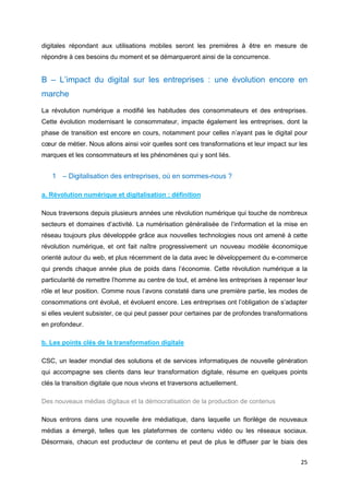 25
digitales répondant aux utilisations mobiles seront les premières à être en mesure de
répondre à ces besoins du moment et se démarqueront ainsi de la concurrence.
B – L’impact du digital sur les entreprises : une évolution encore en
marche
La révolution numérique a modifié les habitudes des consommateurs et des entreprises.
Cette évolution modernisant le consommateur, impacte également les entreprises, dont la
phase de transition est encore en cours, notamment pour celles n’ayant pas le digital pour
cœur de métier. Nous allons ainsi voir quelles sont ces transformations et leur impact sur les
marques et les consommateurs et les phénomènes qui y sont liés.
1 – Digitalisation des entreprises, où en sommes-nous ?
a. Révolution numérique et digitalisation : définition
Nous traversons depuis plusieurs années une révolution numérique qui touche de nombreux
secteurs et domaines d’activité. La numérisation généralisée de l’information et la mise en
réseau toujours plus développée grâce aux nouvelles technologies nous ont amené à cette
révolution numérique, et ont fait naître progressivement un nouveau modèle économique
orienté autour du web, et plus récemment de la data avec le développement du e-commerce
qui prends chaque année plus de poids dans l’économie. Cette révolution numérique a la
particularité de remettre l’homme au centre de tout, et amène les entreprises à repenser leur
rôle et leur position. Comme nous l’avons constaté dans une première partie, les modes de
consommations ont évolué, et évoluent encore. Les entreprises ont l’obligation de s’adapter
si elles veulent subsister, ce qui peut passer pour certaines par de profondes transformations
en profondeur.
b. Les points clés de la transformation digitale
CSC, un leader mondial des solutions et de services informatiques de nouvelle génération
qui accompagne ses clients dans leur transformation digitale, résume en quelques points
clés la transition digitale que nous vivons et traversons actuellement.
Des nouveaux médias digitaux et la démocratisation de la production de contenus
Nous entrons dans une nouvelle ère médiatique, dans laquelle un florilège de nouveaux
médias a émergé, telles que les plateformes de contenu vidéo ou les réseaux sociaux.
Désormais, chacun est producteur de contenu et peut de plus le diffuser par le biais des
 