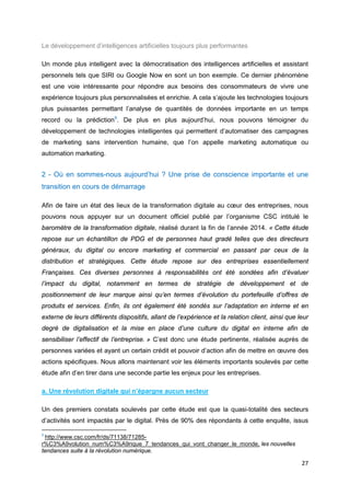 27
Le développement d’intelligences artificielles toujours plus performantes
Un monde plus intelligent avec la démocratisation des intelligences artificielles et assistant
personnels tels que SIRI ou Google Now en sont un bon exemple. Ce dernier phénomène
est une voie intéressante pour répondre aux besoins des consommateurs de vivre une
expérience toujours plus personnalisées et enrichie. A cela s’ajoute les technologies toujours
plus puissantes permettant l’analyse de quantités de données importante en un temps
record ou la prédiction6
. De plus en plus aujourd’hui, nous pouvons témoigner du
développement de technologies intelligentes qui permettent d’automatiser des campagnes
de marketing sans intervention humaine, que l’on appelle marketing automatique ou
automation marketing.
2 - Où en sommes-nous aujourd’hui ? Une prise de conscience importante et une
transition en cours de démarrage
Afin de faire un état des lieux de la transformation digitale au cœur des entreprises, nous
pouvons nous appuyer sur un document officiel publié par l’organisme CSC intitulé le
baromètre de la transformation digitale, réalisé durant la fin de l’année 2014. « Cette étude
repose sur un échantillon de PDG et de personnes haut gradé telles que des directeurs
généraux, du digital ou encore marketing et commercial en passant par ceux de la
distribution et stratégiques. Cette étude repose sur des entreprises essentiellement
Françaises. Ces diverses personnes à responsabilités ont été sondées afin d’évaluer
l’impact du digital, notamment en termes de stratégie de développement et de
positionnement de leur marque ainsi qu’en termes d’évolution du portefeuille d’offres de
produits et services. Enfin, ils ont également été sondés sur l’adaptation en interne et en
externe de leurs différents dispositifs, allant de l’expérience et la relation client, ainsi que leur
degré de digitalisation et la mise en place d’une culture du digital en interne afin de
sensibiliser l’effectif de l’entreprise. » C’est donc une étude pertinente, réalisée auprès de
personnes variées et ayant un certain crédit et pouvoir d’action afin de mettre en œuvre des
actions spécifiques. Nous allons maintenant voir les éléments importants soulevés par cette
étude afin d’en tirer dans une seconde partie les enjeux pour les entreprises.
a. Une révolution digitale qui n’épargne aucun secteur
Un des premiers constats soulevés par cette étude est que la quasi-totalité des secteurs
d’activités sont impactés par le digital. Près de 90% des répondants à cette enquête, issus
6
http://www.csc.com/fr/ds/71138/71285-
r%C3%A9volution_num%C3%A9rique_7_tendances_qui_vont_changer_le_monde, les nouvelles
tendances suite à la révolution numérique.
 