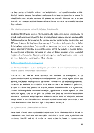 28
de divers secteurs d’activités, estiment que la digitalisation à un impact fort sur leur activité.
Au-delà de cette enquête, l’apparition grandissante de nouveaux acteurs dans le monde du
digital bouleversant certains secteurs, tel qu’Uber par exemple, démontre bien le constat
énoncé : des nouveaux acteurs digitaux naissent chaque jour et ce dans tous les secteurs
économiques.
Une prise de conscience croissante de la part des dirigeants
Un dirigeant d’entreprise sur deux interrogé dans cette étude estime qu’une entreprise qui ne
prends pas le virage numérique d’ici deux ans risque la décroissance pouvant aller jusqu’à la
faillite pure et simple de l’entreprise. On constate ainsi sur cet échantillon de répondant que
50% des dirigeants d’entreprises ont conscience de l’importance de basculer dans le digital.
Cela implique également que l’autre moitié des personnes interrogées ne voient pas ou ne
perçoit pas encore l’intérêt ou la nécessité pour son activité d’y basculer de manière digitale.
De nombreuses entreprises françaises ont ainsi un besoin croissant d’être sensibilisé
rapidement sur la question. Nous comprenons ainsi par ce résultat que nous sommes encore
en phase de transition numérique loin d’être achevée.
b. Et des adaptations en conséquence
Le développement d’une culture d’entreprise qui sensibilise à la transformation digitale et la
mise en place de formations de sensibilisation
L’étude du CSC met en avant l’évolution des méthodes de management et de
communication interne, notamment via le développement d’une culture digitale auprès des
salariés, le but étant d’homogénéiser les effectifs, souvent issus de différentes générations.
Un travail de formation aux nouveaux outils doit être fait et de nombreuses personnes,
souvent non issues des générations récentes, doivent être sensibilisées à la digitalisation.
Chacun doit ainsi prendre conscience des enjeux, opportunités et risques apportés par cette
révolution digitale. Une fois de plus, on constate une prise de conscience relativement
récente de l’importance du digital pour les entreprises, et que toutes les entreprises n’ont pas
encore franchi le pas. Des campagnes de communication interne seront nécessaires et clés
dans la sensibilisation de l’effectif au sujet du digital et du numérique.
La digitalisation des processus des entreprises
Cette étude explique que la digitalisation des processus se fait essentiellement au service de
l'expérience client. Nombreux sont les experts interrogés qui parlent d’une digitalisation des
processus réfléchie, qu’il est nécessaire de centrer autour de l’intérêt du consommateur.
 