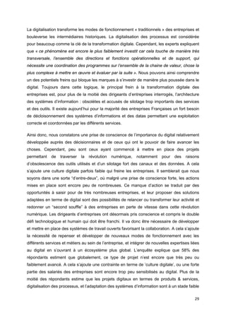29
La digitalisation transforme les modes de fonctionnement « traditionnels » des entreprises et
bouleverse les intermédiaires historiques. La digitalisation des processus est considérée
pour beaucoup comme la clé de la transformation digitale. Cependant, les experts expliquent
que « ce phénomène est encore le plus faiblement investit car cela touche de manière très
transversale, l’ensemble des directions et fonctions opérationnelles et de support, qui
nécessite une coordination des programmes sur l’ensemble de la chaine de valeur, chose la
plus complexe à mettre en œuvre et évaluer par la suite ». Nous pouvons ainsi comprendre
un des potentiels freins qui bloque les marques à s’investir de manière plus poussée dans le
digital. Toujours dans cette logique, le principal frein à la transformation digitale des
entreprises est, pour plus de la moitié des dirigeants d’entreprises interrogés, l’architecture
des systèmes d’information : obsolètes et accusés de silotage trop importants des services
et des outils. Il existe aujourd’hui pour la majorité des entreprises Françaises un fort besoin
de décloisonnement des systèmes d’informations et des datas permettant une exploitation
correcte et coordonnées par les différents services.
Ainsi donc, nous constatons une prise de conscience de l’importance du digital relativement
développée auprès des décisionnaires et de ceux qui ont le pouvoir de faire avancer les
choses. Cependant, peu sont ceux ayant commencé à mettre en place des projets
permettant de traverser la révolution numérique, notamment pour des raisons
d’obsolescence des outils utilisés et d’un silotage fort des canaux et des données. A cela
s’ajoute une culture digitale parfois faible qui freine les entreprises. Il semblerait que nous
soyons dans une sorte “d’entre-deux”, où malgré une prise de conscience forte, les actions
mises en place sont encore peu de nombreuses. Ce manque d’action se traduit par des
opportunités à saisir pour de très nombreuses entreprises, et leur proposer des solutions
adaptées en terme de digital sont des possibilités de relancer ou transformer leur activité et
redonner un “second souffle” à des entreprises en perte de vitesse dans cette révolution
numérique. Les dirigeants d’entreprises ont désormais pris conscience et compris le double
défi technologique et humain qui doit être franchi. Il va donc être nécessaire de développer
et mettre en place des systèmes de travail ouverts favorisant la collaboration. A cela s’ajoute
la nécessité de repenser et développer de nouveaux modes de fonctionnement avec les
différents services et métiers au sein de l’entreprise, et intégrer de nouvelles expertises liées
au digital en s’ouvrant à un écosystème plus global. L’enquête explique que 58% des
répondants estiment que globalement, ce type de projet n’est encore que très peu ou
faiblement avancé. A cela s’ajoute une contrainte en terme de ‘culture digitale’, ou une forte
partie des salariés des entreprises sont encore trop peu sensibilisés au digital. Plus de la
moitié des répondants estime que les projets digitaux en termes de produits & services,
digitalisation des processus, et l’adaptation des systèmes d’information sont à un stade faible
 