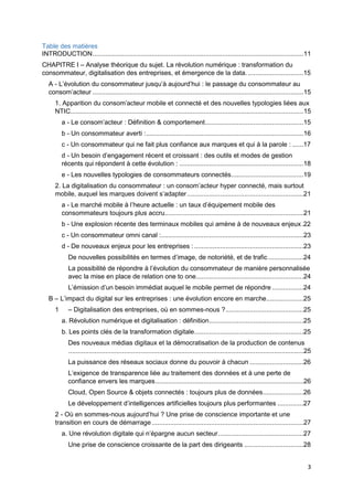 3
Table des matières
INTRODUCTION..................................................................................................................11
CHAPITRE I – Analyse théorique du sujet. La révolution numérique : transformation du
consommateur, digitalisation des entreprises, et émergence de la data. ..............................15
A - L’évolution du consommateur jusqu’à aujourd’hui : le passage du consommateur au
consom’acteur ..................................................................................................................15
1. Apparition du consom’acteur mobile et connecté et des nouvelles typologies liées aux
NTIC..............................................................................................................................15
a - Le consom’acteur : Définition & comportement.....................................................15
b - Un consommateur averti :.....................................................................................16
c - Un consommateur qui ne fait plus confiance aux marques et qui à la parole : ......17
d - Un besoin d’engagement récent et croissant : des outils et modes de gestion
récents qui répondent à cette évolution : ...................................................................18
e - Les nouvelles typologies de consommateurs connectés.......................................19
2. La digitalisation du consommateur : un consom’acteur hyper connecté, mais surtout
mobile, auquel les marques doivent s’adapter...............................................................21
a - Le marché mobile à l’heure actuelle : un taux d’équipement mobile des
consommateurs toujours plus accru...........................................................................21
b - Une explosion récente des terminaux mobiles qui amène à de nouveaux enjeux.22
c - Un consommateur omni canal :.............................................................................23
d - De nouveaux enjeux pour les entreprises : ...........................................................23
De nouvelles possibilités en termes d’image, de notoriété, et de trafic ...................24
La possibilité de répondre à l’évolution du consommateur de manière personnalisée
avec la mise en place de relation one to one..........................................................24
L’émission d’un besoin immédiat auquel le mobile permet de répondre .................24
B – L’impact du digital sur les entreprises : une évolution encore en marche....................25
1 – Digitalisation des entreprises, où en sommes-nous ?..........................................25
a. Révolution numérique et digitalisation : définition...................................................25
b. Les points clés de la transformation digitale...........................................................25
Des nouveaux médias digitaux et la démocratisation de la production de contenus
...............................................................................................................................25
La puissance des réseaux sociaux donne du pouvoir à chacun .............................26
L’exigence de transparence liée au traitement des données et à une perte de
confiance envers les marques................................................................................26
Cloud, Open Source & objets connectés : toujours plus de données......................26
Le développement d’intelligences artificielles toujours plus performantes ..............27
2 - Où en sommes-nous aujourd’hui ? Une prise de conscience importante et une
transition en cours de démarrage..................................................................................27
a. Une révolution digitale qui n’épargne aucun secteur..............................................27
Une prise de conscience croissante de la part des dirigeants ................................28
 