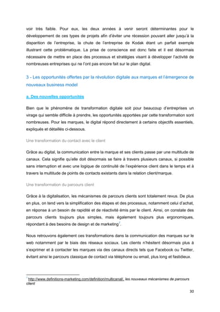 30
voir très faible. Pour eux, les deux années à venir seront déterminantes pour le
développement de ces types de projets afin d’éviter une récession pouvant aller jusqu’à la
disparition de l’entreprise, la chute de l’entreprise de Kodak étant un parfait exemple
illustrant cette problématique. La prise de conscience est donc faite et il est désormais
nécessaire de mettre en place des processus et stratégies visant à développer l’activité de
nombreuses entreprises qui ne l’ont pas encore fait sur le plan digital.
3 - Les opportunités offertes par la révolution digitale aux marques et l’émergence de
nouveaux business model
a. Des nouvelles opportunités
Bien que le phénomène de transformation digitale soit pour beaucoup d’entreprises un
virage qui semble difficile à prendre, les opportunités apportées par cette transformation sont
nombreuses. Pour les marques, le digital répond directement à certains objectifs essentiels,
expliqués et détaillés ci-dessous.
Une transformation du contact avec le client
Grâce au digital, la communication entre la marque et ses clients passe par une multitude de
canaux. Cela signifie qu’elle doit désormais se faire à travers plusieurs canaux, si possible
sans interruption et avec une logique de continuité de l’expérience client dans le temps et à
travers la multitude de points de contacts existants dans la relation client/marque.
Une transformation du parcours client
Grâce à la digitalisation, les mécanismes de parcours clients sont totalement revus. De plus
en plus, on tend vers la simplification des étapes et des processus, notamment celui d’achat,
en réponse à un besoin de rapidité et de réactivité émis par le client. Ainsi, on constate des
parcours clients toujours plus simples, mais également toujours plus ergonomiques,
répondant à des besoins de design et de marketing7
.
Nous retrouvons également ces transformations dans la communication des marques sur le
web notamment par le biais des réseaux sociaux. Les clients n’hésitent désormais plus à
s’exprimer et à contacter les marques via des canaux directs tels que Facebook ou Twitter,
évitant ainsi le parcours classique de contact via téléphone ou email, plus long et fastidieux.
7
http://www.definitions-marketing.com/definition/multicanal/, les nouveaux mécanismes de parcours
client
 