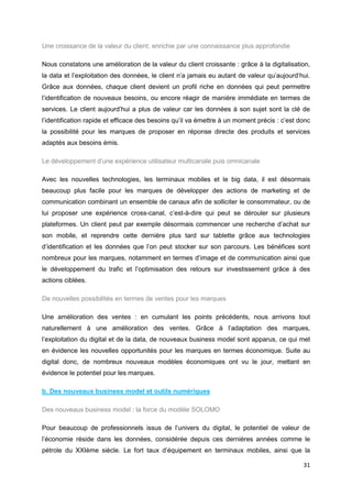 31
Une croissance de la valeur du client, enrichie par une connaissance plus approfondie
Nous constatons une amélioration de la valeur du client croissante : grâce à la digitalisation,
la data et l’exploitation des données, le client n’a jamais eu autant de valeur qu’aujourd’hui.
Grâce aux données, chaque client devient un profil riche en données qui peut permettre
l’identification de nouveaux besoins, ou encore réagir de manière immédiate en termes de
services. Le client aujourd’hui a plus de valeur car les données à son sujet sont la clé de
l’identification rapide et efficace des besoins qu’il va émettre à un moment précis : c’est donc
la possibilité pour les marques de proposer en réponse directe des produits et services
adaptés aux besoins émis.
Le développement d’une expérience utilisateur multicanale puis omnicanale
Avec les nouvelles technologies, les terminaux mobiles et le big data, il est désormais
beaucoup plus facile pour les marques de développer des actions de marketing et de
communication combinant un ensemble de canaux afin de solliciter le consommateur, ou de
lui proposer une expérience cross-canal, c’est-à-dire qui peut se dérouler sur plusieurs
plateformes. Un client peut par exemple désormais commencer une recherche d’achat sur
son mobile, et reprendre cette dernière plus tard sur tablette grâce aux technologies
d’identification et les données que l’on peut stocker sur son parcours. Les bénéfices sont
nombreux pour les marques, notamment en termes d’image et de communication ainsi que
le développement du trafic et l’optimisation des retours sur investissement grâce à des
actions ciblées.
De nouvelles possibilités en termes de ventes pour les marques
Une amélioration des ventes : en cumulant les points précédents, nous arrivons tout
naturellement à une amélioration des ventes. Grâce à l’adaptation des marques,
l’exploitation du digital et de la data, de nouveaux business model sont apparus, ce qui met
en évidence les nouvelles opportunités pour les marques en termes économique. Suite au
digital donc, de nombreux nouveaux modèles économiques ont vu le jour, mettant en
évidence le potentiel pour les marques.
b. Des nouveaux business model et outils numériques
Des nouveaux business model : la force du modèle SOLOMO
Pour beaucoup de professionnels issus de l’univers du digital, le potentiel de valeur de
l’économie réside dans les données, considérée depuis ces dernières années comme le
pétrole du XXIème siècle. Le fort taux d’équipement en terminaux mobiles, ainsi que la
 