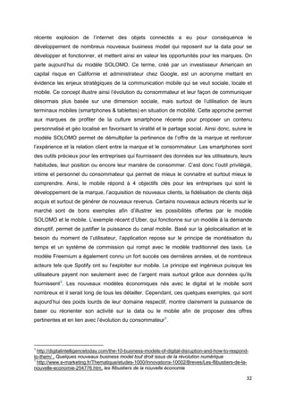 32
récente explosion de l’internet des objets connectés a eu pour conséquence le
développement de nombreux nouveaux business model qui reposent sur la data pour se
développer et fonctionner, et mettent ainsi en valeur les opportunités pour les marques. On
parle aujourd’hui du modèle SOLOMO. Ce terme, créé par un investisseur Americain en
capital risque en Californie et administrateur chez Google, est un acronyme mettant en
évidence les enjeux stratégiques de la communication mobile qui se veut sociale, locale et
mobile. Ce concept illustre ainsi l’évolution du consommateur et leur façon de communiquer
désormais plus basée sur une dimension sociale, mais surtout de l’utilisation de leurs
terminaux mobiles (smartphones & tablettes) en situation de mobilité. Cette approche permet
aux marques de profiter de la culture smartphone récente pour proposer un contenu
personnalisé et géo localisé en favorisant la viralité et le partage social. Ainsi donc, suivre le
modèle SOLOMO permet de démultiplier la pertinence de l’offre de la marque et renforcer
l’expérience et la relation client entre la marque et le consommateur. Les smartphones sont
des outils précieux pour les entreprises qui fournissent des données sur les utilisateurs, leurs
habitudes, leur position ou encore leur manière de consommer. C’est donc l’outil privilégié,
intime et personnel du consommateur qui permet de mieux le connaitre et surtout mieux le
comprendre. Ainsi, le mobile répond à 4 objectifs clés pour les entreprises qui sont le
développement de la marque, l’acquisition de nouveaux clients, la fidélisation de clients déjà
acquis et surtout de générer de nouveaux revenus. Certains nouveaux acteurs récents sur le
marché sont de bons exemples afin d’illustrer les possibilités offertes par le modèle
SOLOMO et le mobile. L’exemple récent d’Uber, qui fonctionne sur un modèle à la demande
disruptif, permet de justifier la puissance du canal mobile. Basé sur la géolocalisation et le
besoin du moment de l’utilisateur, l’application repose sur le principe de monétisation du
temps et un système de commission qui rompt avec le modèle traditionnel des taxis. Le
modèle Freemium a également connu un fort succès ces dernières années, et de nombreux
acteurs tels que Spotify ont su l’exploiter sur mobile. Le principe est ingénieux puisque les
utilisateurs payent non seulement avec de l’argent mais surtout grâce aux données qu’ils
fournissent8
. Les nouveaux modèles économiques nés avec le digital et le mobile sont
nombreux et il serait long de tous les détailler. Cependant, ces quelques exemples, qui sont
aujourd’hui des poids lourds de leur domaine respectif, montre clairement la puissance de
baser ou réorienter son activité sur la data ou le mobile afin de proposer des offres
pertinentes et en lien avec l’évolution du consommateur9
.
8
http://digitalintelligencetoday.com/the-10-business-models-of-digital-disruption-and-how-to-respond-
to-them/ , Quelques nouveaux business model tout droit issus de la révolution numérique
9
http://www.e-marketing.fr/Thematique/etudes-1000/Innovations-10002/Breves/Les-flibustiers-de-la-
nouvelle-economie-254776.htm, les flibustiers de la nouvelle économie
 
