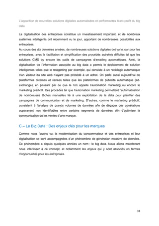 33
L’apparition de nouvelles solutions digitales automatisées et performantes tirant profit du big
data
La digitalisation des entreprises constitue un investissement important, et de nombreux
systèmes intelligents ont récemment vu le jour, apportant de nombreuses possibilités aux
entreprises.
Au cours des dix dernières années, de nombreuses solutions digitales ont vu le jour pour les
entreprises, avec la facilitation et simplification des procédés autrefois difficiles tel que les
solutions CMS ou encore les outils de campagnes d’emailing automatiques. Ainsi, la
digitalisation de l’information associée au big data a permis le déploiement de solution
intelligentes telles que le retagetting par exemple, qui consiste à un reciblage automatique
d’un visiteur du site web n’ayant pas procédé à un achat. On parle aussi aujourd’hui de
plateformes diverses et variées telles que les plateformes de publicité automatique (ad-
exchange), en passant par ce que le l’on appelle l’automation marketing ou encore le
marketing prédictif. Ces procédés tel que l’automation marketing permettent l’automatisation
de nombreuses tâches manuelles lié à une exploitation de la data pour planifier des
campagnes de communication et de marketing. D’autres, comme le marketing prédictif,
consistent à l’analyse de grands volumes de données afin de dégager des corrélations
auparavant non identifiables entre certains segments de données afin d’optimiser la
communication ou les ventes d’une marque.
C – Le Big Data : Des enjeux clés pour les marques
Comme nous l’avons vu, la modernisation du consommateur et des entreprises et leur
digitalisation se sont accompagnées d’un phénomène de génération massive de données.
Ce phénomène a depuis quelques années un nom : le big data. Nous allons maintenant
nous intéresser à ce concept, et notamment les enjeux qui y sont associés en termes
d’opportunités pour les entreprises.
 