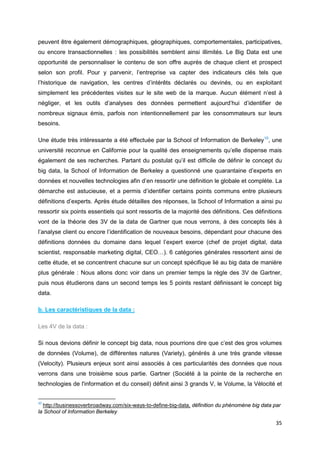 35
peuvent être également démographiques, géographiques, comportementales, participatives,
ou encore transactionnelles : les possibilités semblent ainsi illimités. Le Big Data est une
opportunité de personnaliser le contenu de son offre auprès de chaque client et prospect
selon son profil. Pour y parvenir, l’entreprise va capter des indicateurs clés tels que
l’historique de navigation, les centres d’intérêts déclarés ou devinés, ou en exploitant
simplement les précédentes visites sur le site web de la marque. Aucun élément n’est à
négliger, et les outils d’analyses des données permettent aujourd’hui d’identifier de
nombreux signaux émis, parfois non intentionnellement par les consommateurs sur leurs
besoins.
Une étude très intéressante a été effectuée par la School of Information de Berkeley10
, une
université reconnue en Californie pour la qualité des enseignements qu’elle dispense mais
également de ses recherches. Partant du postulat qu’il est difficile de définir le concept du
big data, la School of Information de Berkeley a questionné une quarantaine d’experts en
données et nouvelles technologies afin d’en ressortir une définition le globale et complète. La
démarche est astucieuse, et a permis d’identifier certains points communs entre plusieurs
définitions d’experts. Après étude détailles des réponses, la School of Information a ainsi pu
ressortir six points essentiels qui sont ressortis de la majorité des définitions. Ces définitions
vont de la théorie des 3V de la data de Gartner que nous verrons, à des concepts liés à
l’analyse client ou encore l’identification de nouveaux besoins, dépendant pour chacune des
définitions données du domaine dans lequel l’expert exerce (chef de projet digital, data
scientist, responsable marketing digital, CEO…). 6 catégories générales ressortent ainsi de
cette étude, et se concentrent chacune sur un concept spécifique lié au big data de manière
plus générale : Nous allons donc voir dans un premier temps la règle des 3V de Gartner,
puis nous étudierons dans un second temps les 5 points restant définissant le concept big
data.
b. Les caractéristiques de la data :
Les 4V de la data :
Si nous devions définir le concept big data, nous pourrions dire que c’est des gros volumes
de données (Volume), de différentes natures (Variety), générés à une très grande vitesse
(Velocity). Plusieurs enjeux sont ainsi associés à ces particularités des données que nous
verrons dans une troisième sous partie. Gartner (Société à la pointe de la recherche en
technologies de l'information et du conseil) définit ainsi 3 grands V, le Volume, la Vélocité et
10
http://businessoverbroadway.com/six-ways-to-define-big-data, définition du phénomène big data par
la School of Information Berkeley
 