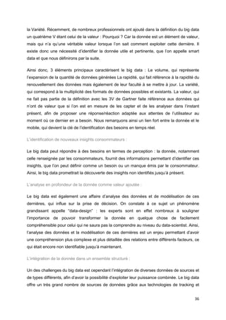 36
la Variété. Récemment, de nombreux professionnels ont ajouté dans la définition du big data
un quatrième V étant celui de la valeur : Pourquoi ? Car la donnée est un élément de valeur,
mais qui n’a qu’une véritable valeur lorsque l’on sait comment exploiter cette dernière. Il
existe donc une nécessité d’identifier la donnée utile et pertinente, que l’on appelle smart
data et que nous définirons par la suite.
Ainsi donc, 3 éléments principaux caractérisent le big data : Le volume, qui représente
l’expansion de la quantité de données générées La rapidité, qui fait référence à la rapidité du
renouvellement des données mais également de leur faculté à se mettre à jour. La variété,
qui correspond à la multiplicité des formats de données possibles et existants. La valeur, qui
ne fait pas partie de la définition avec les 3V de Gartner faite référence aux données qui
n’ont de valeur que si l’on est en mesure de les capter et de les analyser dans l’instant
présent, afin de proposer une réponse/réaction adaptée aux attentes de l’utilisateur au
moment où ce dernier en a besoin. Nous remarquons ainsi un lien fort entre la donnée et le
mobile, qui devient la clé de l’identification des besoins en temps réel.
L’identification de nouveaux insights consommateurs :
Le big data peut répondre à des besoins en termes de perception : la donnée, notamment
celle renseignée par les consommateurs, fournit des informations permettant d’identifier ces
insights, que l’on peut définir comme un besoin ou un manque émis par le consommateur.
Ainsi, le big data promettrait la découverte des insights non identifiés jusqu’à présent.
L’analyse en profondeur de la donnée comme valeur ajoutée :
Le big data est également une affaire d’analyse des données et de modélisation de ces
dernières, qui influe sur la prise de décision. On constate à ce sujet un phénomène
grandissant appelle “data-design” : les experts sont en effet nombreux à souligner
l’importance de pouvoir transformer la donnée en quelque chose de facilement
compréhensible pour celui qui ne saura pas la comprendre au niveau du data-scientist. Ainsi,
l’analyse des données et la modélisation de ces dernières est un enjeu permettant d’avoir
une compréhension plus complexe et plus détaillée des relations entre différents facteurs, ce
qui était encore non identifiable jusqu’à maintenant.
L’intégration de la donnée dans un ensemble structuré :
Un des challenges du big data est cependant l’intégration de diverses données de sources et
de types différents, afin d’avoir la possibilité d’exploiter leur puissance combinée. Le big data
offre un très grand nombre de sources de données grâce aux technologies de tracking et
 