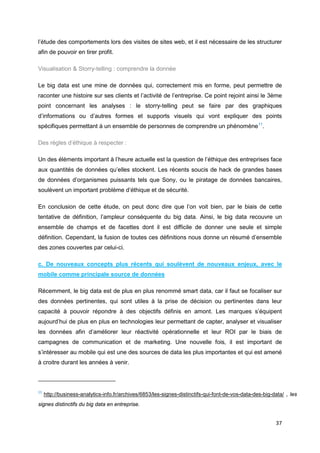 37
l’étude des comportements lors des visites de sites web, et il est nécessaire de les structurer
afin de pouvoir en tirer profit.
Visualisation & Storry-telling : comprendre la donnée
Le big data est une mine de données qui, correctement mis en forme, peut permettre de
raconter une histoire sur ses clients et l’activité de l’entreprise. Ce point rejoint ainsi le 3ème
point concernant les analyses : le storry-telling peut se faire par des graphiques
d’informations ou d’autres formes et supports visuels qui vont expliquer des points
spécifiques permettant à un ensemble de personnes de comprendre un phénomène11
.
Des règles d’éthique à respecter :
Un des éléments important à l’heure actuelle est la question de l’éthique des entreprises face
aux quantités de données qu’elles stockent. Les récents soucis de hack de grandes bases
de données d’organismes puissants tels que Sony, ou le piratage de données bancaires,
soulèvent un important problème d’éthique et de sécurité.
En conclusion de cette étude, on peut donc dire que l’on voit bien, par le biais de cette
tentative de définition, l’ampleur conséquente du big data. Ainsi, le big data recouvre un
ensemble de champs et de facettes dont il est difficile de donner une seule et simple
définition. Cependant, la fusion de toutes ces définitions nous donne un résumé d’ensemble
des zones couvertes par celui-ci.
c. De nouveaux concepts plus récents qui soulèvent de nouveaux enjeux, avec le
mobile comme principale source de données
Récemment, le big data est de plus en plus renommé smart data, car il faut se focaliser sur
des données pertinentes, qui sont utiles à la prise de décision ou pertinentes dans leur
capacité à pouvoir répondre à des objectifs définis en amont. Les marques s’équipent
aujourd’hui de plus en plus en technologies leur permettant de capter, analyser et visualiser
les données afin d’améliorer leur réactivité opérationnelle et leur ROI par le biais de
campagnes de communication et de marketing. Une nouvelle fois, il est important de
s’intéresser au mobile qui est une des sources de data les plus importantes et qui est amené
à croitre durant les années à venir.
11
http://business-analytics-info.fr/archives/6853/les-signes-distinctifs-qui-font-de-vos-data-des-big-data/ , les
signes distinctifs du big data en entreprise.
 