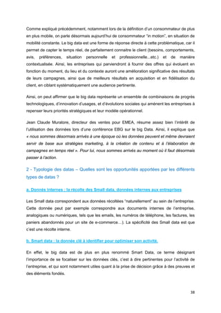 38
Comme expliqué précédemment, notamment lors de la définition d’un consommateur de plus
en plus mobile, on parle désormais aujourd’hui de consommateur “in motion”, en situation de
mobilité constante. Le big data est une forme de réponse directe à cette problématique, car il
permet de capter le temps réel, de parfaitement connaitre le client (besoins, comportements,
avis, préférences, situation personnelle et professionnelle...etc.) et de manière
contextualisée. Ainsi, les entreprises qui parviendront à fournir des offres qui évoluent en
fonction du moment, du lieu et du contexte auront une amélioration significative des résultats
de leurs campagnes, ainsi que de meilleurs résultats en acquisition et en fidélisation du
client, en ciblant systématiquement une audience pertinente.
Ainsi, on peut affirmer que le big data représente un ensemble de combinaisons de progrès
technologiques, d’innovation d’usages, et d’évolutions sociales qui amènent les entreprises à
repenser leurs priorités stratégiques et leur modèle opérationnel.
Jean Claude Muratore, directeur des ventes pour EMEA, résume assez bien l’intérêt de
l’utilisation des données lors d’une conférence EBG sur le big Data. Ainsi, il explique que
« nous sommes désormais arrivés à une époque où les données peuvent et même devraient
servir de base aux stratégies marketing, à la création de contenu et à l’élaboration de
campagnes en temps réel ». Pour lui, nous sommes arrivés au moment où il faut désormais
passer à l’action.
2 - Typologie des datas – Quelles sont les opportunités apportées par les différents
types de datas ?
a. Donnés internes : la récolte des Small data, données internes aux entreprises
Les Small data correspondent aux données récoltées “naturellement” au sein de l’entreprise.
Cette donnée peut par exemple correspondre aux documents internes de l’entreprise,
analogiques ou numériques, tels que les emails, les numéros de téléphone, les factures, les
paniers abandonnés pour un site de e-commerce…). La spécificité des Small data est que
c’est une récolte interne.
b. Smart data : la donnée clé à identifier pour optimiser son activité.
En effet, le big data est de plus en plus renommé Smart Data, ce terme désignant
l’importance de se focaliser sur les données clés, c’est à dire pertinentes pour l’activité de
l’entreprise, et qui sont notamment utiles quant à la prise de décision grâce à des preuves et
des éléments fondés.
 