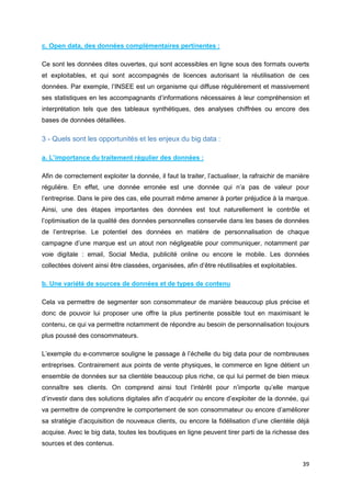39
c. Open data, des données complémentaires pertinentes :
Ce sont les données dites ouvertes, qui sont accessibles en ligne sous des formats ouverts
et exploitables, et qui sont accompagnés de licences autorisant la réutilisation de ces
données. Par exemple, l’INSEE est un organisme qui diffuse régulièrement et massivement
ses statistiques en les accompagnants d’informations nécessaires à leur compréhension et
interprétation tels que des tableaux synthétiques, des analyses chiffrées ou encore des
bases de données détaillées.
3 - Quels sont les opportunités et les enjeux du big data :
a. L’importance du traitement régulier des données :
Afin de correctement exploiter la donnée, il faut la traiter, l’actualiser, la rafraichir de manière
régulière. En effet, une donnée erronée est une donnée qui n’a pas de valeur pour
l’entreprise. Dans le pire des cas, elle pourrait même amener à porter préjudice à la marque.
Ainsi, une des étapes importantes des données est tout naturellement le contrôle et
l’optimisation de la qualité des données personnelles conservée dans les bases de données
de l’entreprise. Le potentiel des données en matière de personnalisation de chaque
campagne d’une marque est un atout non négligeable pour communiquer, notamment par
voie digitale : email, Social Media, publicité online ou encore le mobile. Les données
collectées doivent ainsi être classées, organisées, afin d’être réutilisables et exploitables.
b. Une variété de sources de données et de types de contenu
Cela va permettre de segmenter son consommateur de manière beaucoup plus précise et
donc de pouvoir lui proposer une offre la plus pertinente possible tout en maximisant le
contenu, ce qui va permettre notamment de répondre au besoin de personnalisation toujours
plus poussé des consommateurs.
L’exemple du e-commerce souligne le passage à l’échelle du big data pour de nombreuses
entreprises. Contrairement aux points de vente physiques, le commerce en ligne détient un
ensemble de données sur sa clientèle beaucoup plus riche, ce qui lui permet de bien mieux
connaître ses clients. On comprend ainsi tout l’intérêt pour n’importe qu’elle marque
d’investir dans des solutions digitales afin d’acquérir ou encore d’exploiter de la donnée, qui
va permettre de comprendre le comportement de son consommateur ou encore d’améliorer
sa stratégie d’acquisition de nouveaux clients, ou encore la fidélisation d’une clientèle déjà
acquise. Avec le big data, toutes les boutiques en ligne peuvent tirer parti de la richesse des
sources et des contenus.
 