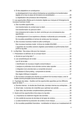 4
b. Et des adaptations en conséquence ......................................................................28
Le développement d’une culture d’entreprise qui sensibilise à la transformation
digitale et la mise en place de formations de sensibilisation...................................28
La digitalisation des processus des entreprises......................................................28
3 - Les opportunités offertes par la révolution digitale aux marques et l’émergence de
nouveaux business model.............................................................................................30
a. Des nouvelles opportunités....................................................................................30
Une transformation du contact avec le client ..........................................................30
Une transformation du parcours client....................................................................30
Une croissance de la valeur du client, enrichie par une connaissance plus
approfondie............................................................................................................31
Le développement d’une expérience utilisateur multicanale puis omnicanale ........31
De nouvelles possibilités en termes de ventes pour les marques...........................31
b. Des nouveaux business model et outils numériques..............................................31
Des nouveaux business model : la force du modèle SOLOMO ..............................31
L’apparition de nouvelles solutions digitales automatisées et performantes tirant
profit du big data ....................................................................................................33
C – Le Big Data : Des enjeux clés pour les marques ........................................................33
1 - Présentation et définition de ce concept récent : ......................................................34
a. Qu’est-ce que le big data ? ....................................................................................34
b. Les caractéristiques de la data : ............................................................................35
Les 4V de la data : .................................................................................................35
L’identification de nouveaux insights consommateurs : ..........................................36
L’analyse en profondeur de la donnée comme valeur ajoutée :..............................36
L’intégration de la donnée dans un ensemble structuré :........................................36
Visualisation & Storry-telling : comprendre la donnée.............................................37
Des règles d’éthique à respecter :..........................................................................37
c. De nouveaux concepts plus récents qui soulèvent de nouveaux enjeux, avec le
mobile comme principale source de données ............................................................37
2 - Typologie des datas – Quelles sont les opportunités apportées par les différents
types de datas ?............................................................................................................38
a. Donnés internes : la récolte des Small data, données internes aux entreprises.....38
b. Smart data : la donnée clé à identifier pour optimiser son activité..........................38
c. Open data, des données complémentaires pertinentes :........................................39
3 - Quels sont les opportunités et les enjeux du big data :.............................................39
a. L’importance du traitement régulier des données :.................................................39
b. Une variété de sources de données et de types de contenu..................................39
c. La data transforme la production de contenu d’une marque...................................40
d. De nouvelles possibilités financières : monétisation et retours sur investissement.40
 
