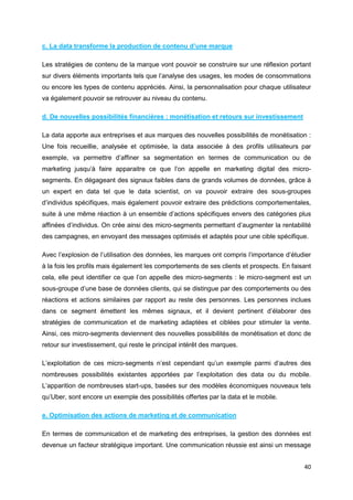 40
c. La data transforme la production de contenu d’une marque
Les stratégies de contenu de la marque vont pouvoir se construire sur une réflexion portant
sur divers éléments importants tels que l’analyse des usages, les modes de consommations
ou encore les types de contenu appréciés. Ainsi, la personnalisation pour chaque utilisateur
va également pouvoir se retrouver au niveau du contenu.
d. De nouvelles possibilités financières : monétisation et retours sur investissement
La data apporte aux entreprises et aux marques des nouvelles possibilités de monétisation :
Une fois recueillie, analysée et optimisée, la data associée à des profils utilisateurs par
exemple, va permettre d’affiner sa segmentation en termes de communication ou de
marketing jusqu’à faire apparaitre ce que l’on appelle en marketing digital des micro-
segments. En dégageant des signaux faibles dans de grands volumes de données, grâce à
un expert en data tel que le data scientist, on va pouvoir extraire des sous-groupes
d’individus spécifiques, mais également pouvoir extraire des prédictions comportementales,
suite à une même réaction à un ensemble d’actions spécifiques envers des catégories plus
affinées d’individus. On crée ainsi des micro-segments permettant d’augmenter la rentabilité
des campagnes, en envoyant des messages optimisés et adaptés pour une cible spécifique.
Avec l’explosion de l’utilisation des données, les marques ont compris l’importance d’étudier
à la fois les profils mais également les comportements de ses clients et prospects. En faisant
cela, elle peut identifier ce que l’on appelle des micro-segments : le micro-segment est un
sous-groupe d’une base de données clients, qui se distingue par des comportements ou des
réactions et actions similaires par rapport au reste des personnes. Les personnes inclues
dans ce segment émettent les mêmes signaux, et il devient pertinent d’élaborer des
stratégies de communication et de marketing adaptées et ciblées pour stimuler la vente.
Ainsi, ces micro-segments deviennent des nouvelles possibilités de monétisation et donc de
retour sur investissement, qui reste le principal intérêt des marques.
L’exploitation de ces micro-segments n’est cependant qu’un exemple parmi d’autres des
nombreuses possibilités existantes apportées par l’exploitation des data ou du mobile.
L’apparition de nombreuses start-ups, basées sur des modèles économiques nouveaux tels
qu’Uber, sont encore un exemple des possibilités offertes par la data et le mobile.
e. Optimisation des actions de marketing et de communication
En termes de communication et de marketing des entreprises, la gestion des données est
devenue un facteur stratégique important. Une communication réussie est ainsi un message
 