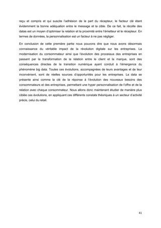 41
reçu et compris et qui suscite l’adhésion de la part du récepteur, le facteur clé étant
évidemment la bonne adéquation entre le message et la cible. De ce fait, la récolte des
datas est un moyen d’optimiser la relation et la proximité entre l’émetteur et le récepteur. En
termes de données, la personnalisation est un facteur à ne pas négliger.
En conclusion de cette première partie nous pouvons dire que nous avons désormais
connaissance du véritable impact de la révolution digitale sur les entreprises. La
modernisation du consommateur ainsi que l’évolution des processus des entreprises en
passant par la transformation de la relation entre le client et la marque, sont des
conséquences directes de la transition numérique ayant conduit à l’émergence du
phénomène big data. Toutes ces évolutions, accompagnées de leurs avantages et de leur
inconvénient, sont de réelles sources d’opportunités pour les entreprises. La data se
présente ainsi comme la clé de la réponse à l’évolution des nouveaux besoins des
consommateurs et des entreprises, permettant une hyper personnalisation de l’offre et de la
relation avec chaque consommateur. Nous allons donc maintenant étudier de manière plus
ciblée ces évolutions, en appliquant ces différents constats théoriques à un secteur d’activité
précis, celui du retail.
 