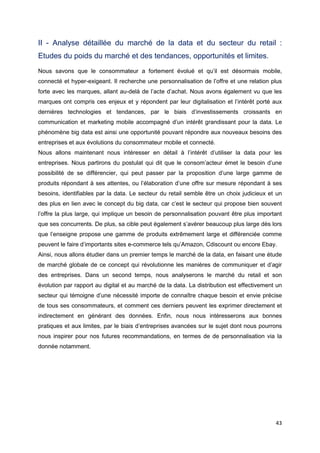 43
II - Analyse détaillée du marché de la data et du secteur du retail :
Etudes du poids du marché et des tendances, opportunités et limites.
Nous savons que le consommateur a fortement évolué et qu’il est désormais mobile,
connecté et hyper-exigeant. Il recherche une personnalisation de l’offre et une relation plus
forte avec les marques, allant au-delà de l’acte d’achat. Nous avons également vu que les
marques ont compris ces enjeux et y répondent par leur digitalisation et l’intérêt porté aux
dernières technologies et tendances, par le biais d’investissements croissants en
communication et marketing mobile accompagné d’un intérêt grandissant pour la data. Le
phénomène big data est ainsi une opportunité pouvant répondre aux nouveaux besoins des
entreprises et aux évolutions du consommateur mobile et connecté.
Nous allons maintenant nous intéresser en détail à l’intérêt d’utiliser la data pour les
entreprises. Nous partirons du postulat qui dit que le consom’acteur émet le besoin d’une
possibilité de se différencier, qui peut passer par la proposition d’une large gamme de
produits répondant à ses attentes, ou l’élaboration d’une offre sur mesure répondant à ses
besoins, identifiables par la data. Le secteur du retail semble être un choix judicieux et un
des plus en lien avec le concept du big data, car c’est le secteur qui propose bien souvent
l’offre la plus large, qui implique un besoin de personnalisation pouvant être plus important
que ses concurrents. De plus, sa cible peut également s’avérer beaucoup plus large dès lors
que l’enseigne propose une gamme de produits extrêmement large et différenciée comme
peuvent le faire d’importants sites e-commerce tels qu’Amazon, Cdiscount ou encore Ebay.
Ainsi, nous allons étudier dans un premier temps le marché de la data, en faisant une étude
de marché globale de ce concept qui révolutionne les manières de communiquer et d’agir
des entreprises. Dans un second temps, nous analyserons le marché du retail et son
évolution par rapport au digital et au marché de la data. La distribution est effectivement un
secteur qui témoigne d’une nécessité importe de connaître chaque besoin et envie précise
de tous ses consommateurs, et comment ces derniers peuvent les exprimer directement et
indirectement en générant des données. Enfin, nous nous intéresserons aux bonnes
pratiques et aux limites, par le biais d’entreprises avancées sur le sujet dont nous pourrons
nous inspirer pour nos futures recommandations, en termes de de personnalisation via la
donnée notamment.
 