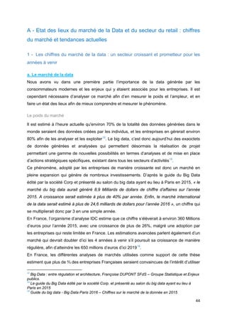 44
A - Etat des lieux du marché de la Data et du secteur du retail : chiffres
du marché et tendances actuelles
1 - Les chiffres du marché de la data : un secteur croissant et prometteur pour les
années à venir
a. Le marché de la data
Nous avons vu dans une première partie l’importance de la data générée par les
consommateurs modernes et les enjeux qui y étaient associés pour les entreprises. Il est
cependant nécessaire d’analyser ce marché afin d’en mesurer le poids et l’ampleur, et en
faire un état des lieux afin de mieux comprendre et mesurer le phénomène.
Le poids du marché
Il est estimé à l’heure actuelle qu'environ 70% de la totalité des données générées dans le
monde seraient des données créées par les individus, et les entreprises en gérerait environ
80% afin de les analyser et les exploiter12
. Le big data, c’est donc aujourd’hui des exaoctets
de donnée générées et analysées qui permettent désormais la réalisation de projet
permettant une gamme de nouvelles possibilités en termes d’analyses et de mise en place
d’actions stratégiques spécifiques, existant dans tous les secteurs d’activités13
.
Ce phénomène, adopté par les entreprises de manière croissante est donc un marché en
pleine expansion qui génère de nombreux investissements. D’après le guide du Big Data
édité par la société Corp et présenté au salon du big data ayant eu lieu à Paris en 2015, « le
marché du big data aurait généré 8,9 Milliards de dollars de chiffre d’affaires sur l’année
2015. A croissance serait estimée à plus de 40% par année. Enfin, le marché international
de la data serait estimé à plus de 24,6 milliards de dollars pour l’année 2016 », un chiffre qui
se multiplierait donc par 3 en une simple année.
En France, l’organisme d’analyse IDC estime que ce chiffre s’élèverait à environ 360 Millions
d’euros pour l’année 2015, avec une croissance de plus de 26%, malgré une adoption par
les entreprises qui reste limitée en France. Les estimations avancées parlent également d’un
marché qui devrait doubler d’ici les 4 années à venir s’il poursuit sa croissance de manière
régulière, afin d’atteindre les 650 millions d’euros d’ici 201914
.
En France, les différentes analyses de marchés utilisées comme support de cette thèse
estiment que plus de ⅔ des entreprises Françaises seraient convaincues de l’intérêt d’utiliser
12
Big Data : entre régulation et architecture, Françoise DUPONT SFdS – Groupe Statistique et Enjeux
publics.
13
Le guide du Big Data édité par la société Corp. et présenté au salon du big data ayant eu lieu à
Paris en 2015
14
Guide du big data - Big Data Paris 2016 – Chiffres sur le marché de la donnée en 2015
 