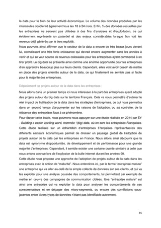 45
la data pour le bien de leur activité économique. Le volume des données produites par les
internautes doublerait également tous les 18 à 24 mois. Enfin, ⅔ des données recueillies par
les entreprises ne seraient pas utilisées à des fins d’analyses et d’exploitation, ce qui
évidemment représente un potentiel et des enjeux considérables lorsque l’on voit les
revenus déjà générés par le tiers exploité.
Nous pouvons ainsi affirmer que le secteur de la data a encore de très beaux jours devant
lui, connaissant une très forte croissance qui devrait encore augmenter dans les années à
venir et qui se veut source de revenus colossales pour les entreprises ayant commencé à en
tirer profit. Le big data se présente ainsi comme une énorme opportunité pour les entreprises
d’en apprendre beaucoup plus sur leurs clients. Cependant, elles vont avoir besoin de mettre
en place des projets orientés autour de la data, ce qui finalement ne semble pas si facile
pour la majorité des entreprises.
Déploiement de projets autour de la data dans les entreprises :
Nous allons dans un premier temps ici nous intéresser à la part des entreprises ayant adopté
des projets autour du big data sur le territoire Français. Cela va nous permettre d’estimer le
réel impact de l’utilisation de la data dans les stratégies d’entreprises, ce qui nous permettra
dans un second temps d’argumenter sur les raisons de l’adoption, ou au contraire, de la
réticence des entreprises face à ce phénomène.
Pour étayer cette étude, nous pourrons nous appuyer sur une étude réalisée en 2014 par EY
- Building a better working word, nommée “(big) data, où en sont les entreprises Françaises.
Cette étude réalisée sur un échantillon d’entreprises Françaises représentatives des
différents secteurs économiques permet de dresser un paysage global de l’adoption de
projets autour de la data par les entreprises en France. Nous allons ainsi découvrir que la
data est synonyme d’opportunités, de développement et de performance pour une grande
majorité d’entreprises. Cependant, il semble exister une certaine crainte similaire à celle que
nous avions connue lors de l’explosion de la bulle internet durant les années 90.
Cette étude nous propose une approche de l’adoption de projets autour de la data dans les
entreprises avec la notion de “maturité”. Nous entendons ici, par le terme “entreprise mature”
une entreprise qui va aller au-delà de la simple collecte de données sur ses clients, et qui va
les exploiter pour une analyse poussée des comportements, lui permettant par exemple de
mettre en œuvre des campagnes de communication ciblées. Une “entreprise mature” est
ainsi une entreprise qui va exploiter la data pour analyser les comportements de ses
consommateurs et en dégager des micro-segments, ou encore des corrélations sous-
jacentes entre divers types de données n’étant pas identifiable autrement.
 