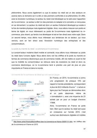 47
phénomène. Nous avons également vu que le secteur du retail est un des secteurs en
avance dans ce domaine car il a été un des premiers confrontés à ce phénomène. En effet,
avec la révolution numérique, le secteur du retail s’est développé sur le web avec l’apparition
de l’e-commerce : ce secteur a été l’un des premiers à s’adapter et à connaitre un renouveau
en se réinventant. Le secteur du retail est donc un secteur fortement développé qui existe à
la fois de manière physique mais également digitale. Ainsi, nous allons mesurer son poids en
terme de digital, en nous intéressant au poids de l’e-commerce mais également du m-
commerce, plus récent, qui tends à se développer et est en lien direct avec notre sujet. Dans
un second temps, nous allons nous intéresser aux tendances de ce secteur, qui nous
verrons, sont en lien direct avec l’évolution numérique des entreprises et des
consommateurs.
Le poids du marché du retail : e-commerce et m-commerce
Le consom’acteur moderne étant mobile et connecté, nous allons nous intéresser au poids
du retail dans l’univers digital. Nous allons donc voir les chiffres et le poids du marché en
termes de commerce électronique puis de commerce mobile, afin de mettre en avant le fait
que la mobilité du consommateur se retrouve dans les évolutions du retail et donc du
commerce électronique, où le m-commerce tend à prendre une part de plus en plus
importante en France et dans le monde.
Un marché de l’e-commerce de détail qui a le vent en poupe
En France, en 2015, l’e-commerce a connu
une progression de presque 15% par
rapport à l’année précédente, correspondant
à plus de 64,9 milliards d’euros15
. L’achat en
ligne pour les Français se démocratise donc
et on parle désormais même de
« normalisation », avec une moyenne de 23
achats par an pour un budget d’environ
1780€.
Ainsi, l’e-commerce en France se porte
bien. Bien que le secteur du retail soit aussi
en croissance sur l’année 2015, c’est
surtout ses déclinaisons digitales et mobiles
15
http://www.zdnet.fr/actualites/chiffres-cles-l-e-commerce-en-france-39381111.htm, les chiffres clés
de l’e-commerce en France en 2015
 