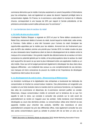 49
commerce démontre que le mobile n’est plus seulement un canal d’acquisition d’informations
pour les entreprises, mais est également en passe de devenir l’appareil privilégié dans la
consommation digitale. En France, le m-commerce a ainsi atteint le montant de 4 milliards
d’euros, correspondant à une hausse de 24% par rapport à l’année précédente, et les
prévisions annoncées suivent celles prévues pour l’e-commerce17
.
2 - Les tendances dans le secteur du retail
a. Un trafic de plus en plus mobile
L’entreprise Publicis Shopper a organisé en 2015 et pour la 7ème édition consécutive le
Retail Club, évènement dédié à l’univers du retail, durant lequel le mobile était, cette année,
à l’honneur. Cette édition a ainsi été l’occasion pour l’univers du retail d’analyser les
opportunités apportées par le mobile pour les retailers. Annoncé lors de l’évènement pour
plus de 60% des retailers comme une priorité pour l’année 2016, le mobile s’avère de plus
en plus nécessaire dans l’expérience client et dans le développement de la relation entre la
marque et le consommateur. Une grande majorité des décisionnaires de ce secteur ont donc
conscience du potentiel généré par le mobile, et les préoccupations dans le secteur du retail
sont aujourd’hui de savoir ce qui sera le plus intéressant entre une application mobile ou un
site mobile. Ceux qui ont le budget parviennent également à développer les deux dans deux
logiques différentes : une multiplicité des canaux ou une complémentarité de ces derniers.
Les marques ont donc conscience du pouvoir du mobile et de l’importance de développer
l’expérience client autour de ce canal.
b. Le développement du web to store : Showrooming et Webrooming
La révolution numérique et la digitalisation des entreprises a bouleversé les habitudes de
consommation et d’achat du consom’acteur moderne. Ces phénomènes ont engendré une
mutation et une forte évolution dans la manière dont le commerce fonctionne, où l’explosion
des sites de e-commerce et désormais de m-commerce viennent justifier ce constat.
Désormais, chaque consommateur mobile et connecté suit la tendance de ce que l’on
appelle le web to store, qui consiste à consulter des produits sur le web avant de
potentiellement se rendre en magasin pour les acheter. Cette tendance s’est fortement
développée au cours des dernières années. Le consom’acteur utilise ainsi internet via ses
appareils mobiles pour chercher des produits, identifier des revendeurs et ainsi
potentiellement comparer les prix des différentes offres, mais également consulter les avis
des autres consommateurs ayant pu acheter le produit afin de se faire un avis sur de
17
MMAF Baromètre du Marketing Mobile de décembre 2015, Mobile Marketing Association France
 