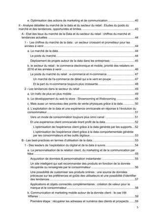 5
e. Optimisation des actions de marketing et de communication.................................40
II - Analyse détaillée du marché de la data et du secteur du retail : Etudes du poids du
marché et des tendances, opportunités et limites.................................................................43
A - Etat des lieux du marché de la Data et du secteur du retail : chiffres du marché et
tendances actuelles ..........................................................................................................44
1 - Les chiffres du marché de la data : un secteur croissant et prometteur pour les
années à venir...............................................................................................................44
a. Le marché de la data .............................................................................................44
Le poids du marché................................................................................................44
Déploiement de projets autour de la data dans les entreprises : ............................45
b. le secteur du retail : le commerce électronique et mobile, priorité des retailers en
2016 et les années à venir.........................................................................................46
Le poids du marché du retail : e-commerce et m-commerce ..................................47
Un marché de l’e-commerce de détail qui a le vent en poupe.............................47
Et la part du m-commerce toujours plus croissante.............................................48
2 - Les tendances dans le secteur du retail ...................................................................49
a. Un trafic de plus en plus mobile .............................................................................49
b. Le développement du web to store : Showrooming et Webrooming.......................49
c. Mais aussi un renouveau des points de vente physiques grâce à la data...............50
d. L’exploitation de la data et une expérience omnicanale en réponse à l’évolution du
consommateur...........................................................................................................51
Vers un mode de consommation toujours plus omni canal :...................................51
Et une expérience client omnicanale tirant profit de la data....................................52
L’optimisation de l'expérience client grâce à la data générée par les supports....52
L’optimisation de l’expérience client grâce à la data comportementale générée
par les consommateurs et les outils digitaux.......................................................53
B - Les best-practices en termes d'utilisation de la data....................................................53
1 - Des leaders de l’exploitation du digital et de la data à suivre....................................54
a. La personnalisation de la relation client, du marketing et de la communication par
Nike: ..........................................................................................................................55
Acquisition de données & personnalisation instantanée : .......................................55
Un site intelligent qui sait recommander des produits en fonction de la donnée
récupérée ou renseignée par le consommateur .....................................................56
Une possibilité de customiser ses produits onlines : une source de données
précieuse sur les préférences et goûts des utilisateurs et une possibilité d’identifier
des tendances........................................................................................................57
Applications et objets connectés complémentaires : création de valeur pour la
marque et le consommateur...................................................................................58
b. Communication et marketing mobile autour de la donnée client : le cas Vêt
’Affaires :....................................................................................................................59
Première étape : récupérer les adresses et numéros des clients et prospects .......59
 
