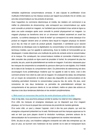 50
véritables expériences consommateurs annexes. A cela s’ajoute la prolifération d’une
multitude d’informations sur les réseaux sociaux par rapport aux produits mis en ventes, aux
avis des consommateurs sur les produits et services.
Avec l’apparition du commerce électronique et mobile, les retailers ont commencé à se
méfier du phénomène de showrooming: cela correspond aux consommateurs qui, après
avoir consulté un produit en magasin, ne l’achètent pas et procèdent à leur achat en ligne ou
dans une autre enseigne après avoir consulté le produit physiquement en magasin. Le
magasin physique se transforme ainsi en un showroom mettant seulement en avant les
produits. Le schéma classique du “brick & mortar” qui correspond à la vente classique d’un
produit en magasin devient ainsi un schéma dans lequel le magasin physique ne devient
qu’un lieu de mise en avant de produit gratuite. Cependant, il semblerait qu’un second
phénomène se développe avec la digitalisation du consommateur et la démocratisation des
terminaux mobiles, que l’on appelle le webrooming. Avec le mobile et l’omnicanalité qui se
développent, il existe désormais une multitude de points de contacts entre le consommateur
et la marque. Par conséquent, les consom’acteurs mobiles et connectés n’hésitent plus à
aller consulter des produits en ligne avant de procéder à l’achat. Ils comparent de plus les
produits, les prix, avant de potentiellement se rendre en magasin. Il est donc nécessaire pour
les marques de comprendre la complexité du parcours client par la voie digitale, d’où l’intérêt
de la data et de l’analyse du comportement client. Ce phénomène de webrooming est donc
accompagné d’une problématique moderne que l’on appelle le web to store, c’est à dire
comment amener mon client du web vers le magasin. En analysant les datas, les entreprises
ont un moyen de comprendre et mettre en place des dispositifs de communications et de
marketing permettant d’amener le consommateur jusqu’au lieu de vente. De plus, avoir
conscience de ces deux tendances va permettre de potentiellement anticiper les
comportements et les parcours clients et, le cas échéant, mettre en place des actions en
réponse à ces deux tendances distinctes en les rendant complémentaires.
c. Mais aussi un renouveau des points de vente physiques grâce à la data
Avec le big data, nous pourrions presque scinder le secteur du retail en trois catégories :
D’un côté, les marques et enseignes classiques qui ne disposent que d’un magasin
physique, où l’on trouve la plupart des commerces de proximité de manière générale.
D’un autre côté, un peut y classer l’opposé, c’est à dire les pure players, qui sont les
enseignes uniquement présentent sur le web. Nombreuses sont les marques apparues sur le
web en tant que pure players durant la révolution numérique, premiers acteurs de la
démocratisation de l’e-commerce en France mais également de manière internationale.
Enfin, de plus en plus, une troisième catégorie croissante est celle des entreprises qui, de
plus en plus, se tournent vers l’extension de leur activité via le web en transposant leurs
 