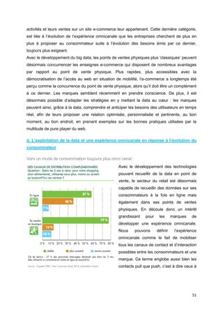 51
activités et leurs ventes sur un site e-commerce leur appartenant. Cette dernière catégorie,
est liée à l’évolution de l’expérience omnicanale que les entreprises cherchent de plus en
plus à proposer au consommateur suite à l’évolution des besoins émis par ce dernier,
toujours plus exigeant.
Avec le développement du big data, les points de ventes physiques plus ‘classiques’ peuvent
désormais concurrencer les enseignes e-commerce qui disposent de nombreux avantages
par rapport au point de vente physique. Plus rapides, plus accessibles avec la
démocratisation de l’accès au web en situation de mobilité, l’e-commerce a longtemps été
perçu comme la concurrence du point de vente physique, alors qu’il doit être un complément
à ce dernier. Les marques semblent récemment en prendre conscience. De plus, il est
désormais possible d’adapter les stratégies en y mettant la data au cœur : les marques
peuvent ainsi, grâce à la data, comprendre et anticiper les besoins des utilisateurs en temps
réel, afin de leurs proposer une relation optimisée, personnalisée et pertinente, au bon
moment, au bon endroit, en prenant exemples sur les bonnes pratiques utilisées par la
multitude de pure player du web.
d. L’exploitation de la data et une expérience omnicanale en réponse à l’évolution du
consommateur
Vers un mode de consommation toujours plus omni canal :
Avec le développement des technologies
pouvant recueillir de la data en point de
vente, le secteur du retail est désormais
capable de recueillir des données sur ses
consommateurs à la fois en ligne mais
également dans ses points de ventes
physiques. En découle donc un intérêt
grandissant pour les marques de
développer une expérience omnicanale.
Nous pouvons définir l’expérience
omnicanale comme le fait de mobiliser
tous les canaux de contact et d’interaction
possibles entre les consommateurs et une
marque. Ce terme englobe aussi bien les
contacts pull que push, c’est à dire ceux à
 