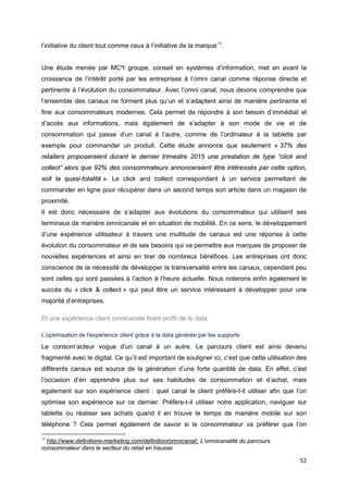 52
l’initiative du client tout comme ceux à l’initiative de la marque18
.
Une étude menée par MC²I groupe, conseil en systèmes d’information, met en avant la
croissance de l’intérêt porté par les entreprises à l’omni canal comme réponse directe et
pertinente à l’évolution du consommateur. Avec l’omni canal, nous devons comprendre que
l’ensemble des canaux ne forment plus qu’un et s’adaptent ainsi de manière pertinente et
fine aux consommateurs modernes. Cela permet de répondre à son besoin d’immédiat et
d’accès aux informations, mais également de s’adapter à son mode de vie et de
consommation qui passe d’un canal à l’autre, comme de l’ordinateur à la tablette par
exemple pour commander un produit. Cette étude annonce que seulement « 37% des
retailers proposeraient durant le dernier trimestre 2015 une prestation de type “click and
collect” alors que 92% des consommateurs annonceraient être intéressés par cette option,
soit la quasi-totalité ». Le click and collect correspondant à un service permettant de
commander en ligne pour récupérer dans un second temps son article dans un magasin de
proximité.
Il est donc nécessaire de s’adapter aux évolutions du consommateur qui utilisent ses
terminaux de manière omnicanale et en situation de mobilité. En ce sens, le développement
d’une expérience utilisateur à travers une multitude de canaux est une réponse à cette
évolution du consommateur et de ses besoins qui va permettre aux marques de proposer de
nouvelles expériences et ainsi en tirer de nombreux bénéfices. Les entreprises ont donc
conscience de la nécessité de développer la transversalité entre les canaux, cependant peu
sont celles qui sont passées à l’action à l’heure actuelle. Nous noterons enfin également le
succès du « click & collect » qui peut être un service intéressant à développer pour une
majorité d’entreprises.
Et une expérience client omnicanale tirant profit de la data
L’optimisation de l'expérience client grâce à la data générée par les supports
Le consom’acteur vogue d’un canal à un autre. Le parcours client est ainsi devenu
fragmenté avec le digital. Ce qu’il est important de souligner ici, c’est que cette utilisation des
différents canaux est source de la génération d’une forte quantité de data. En effet, c’est
l’occasion d’en apprendre plus sur ses habitudes de consommation et d’achat, mais
également sur son expérience client : quel canal le client préfère-t-il utiliser afin que l’on
optimise son expérience sur ce dernier. Préfère-t-il utiliser notre application, naviguer sur
tablette ou réaliser ses achats quand il en trouve le temps de manière mobile sur son
téléphone ? Cela permet également de savoir si le consommateur va préférer que l’on
18
http://www.definitions-marketing.com/definition/omnicanal/, L’omnicanalité du parcours
consommateur dans le secteur du retail en hausse
 