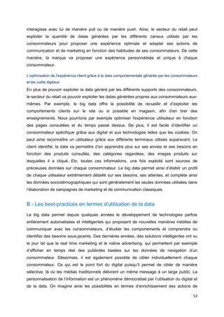 53
interagisse avec lui de manière pull ou de manière push. Ainsi, le secteur du retail peut
exploiter la quantité de datas générées par les différents canaux utilisés par les
consommateurs pour proposer une expérience optimale et adapter ses actions de
communication et de marketing en fonction des habitudes de ses consommateurs. De cette
manière, la marque va proposer une expérience personnalisée et unique à chaque
consommateur.
L’optimisation de l’expérience client grâce à la data comportementale générée par les consommateurs
et les outils digitaux
En plus de pouvoir exploiter la data généré par les différents supports des consommateurs,
le secteur du retail va pouvoir exploiter les datas générées propres aux consommateurs eux-
mêmes. Par exemple, le big data offre la possibilité de recueillir et d’exploiter les
comportements clients sur le site ou si possible en magasin, afin d’en tirer des
enseignements. Nous pourrions par exemple optimiser l'expérience utilisateur en fonction
des pages consultées et du temps passé dessus. De plus, il est facile d’identifier un
consommateur spécifique grâce aux digital et aux technologies telles que les cookies. On
peut ainsi reconnaître un utilisateur grâce aux différents terminaux utilisés auparavant. Le
client identifié, la data va permettre d’en apprendre plus sur ses envies et ses besoins en
fonction des produits consultés, des catégories regardées, des images produits sur
lesquelles il a cliqué...Etc. toutes ces informations, une fois exploité sont sources de
précieuses données sur chaque consommateur. Le big data permet ainsi d’établir un profil
de chaque utilisateur extrêmement détaillé sur ses besoins, ses attentes, et complète ainsi
les données sociodémographiques qui sont généralement les seules données utilisées dans
l’élaboration de campagnes de marketing et de communication classiques.
B - Les best-practices en termes d'utilisation de la data
Le big data permet depuis quelques années le développement de technologies parfois
entièrement automatisées et intelligentes qui proposent de nouvelles manières inédites de
communiquer avec les consommateurs, d’étudier les comportements et comprendre ou
identifier des besoins sous-jacents. Ces dernières années, des solutions intelligentes ont vu
le jour tel que le real time marketing et le native advertising, qui permettent par exemple
d’afficher en temps réel des publicités basées sur les données de navigation d’un
consommateur. Désormais, il est également possible de cibler individuellement chaque
consommateur, Ce qui est le point fort du digital puisqu’il permet de cibler de manière
sélective, là où les médias traditionnels délivrent un même message à un large public. La
personnalisation de l’information est un phénomène démocratisé par l’utilisation du digital et
de la data. On imagine ainsi les possibilités en termes d’enrichissement des actions de
 