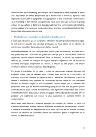 54
communication et de marketing des marques et de l’expérience client proposée. Il existe
ainsi des leaders en termes d’exploitation de la donnée dans le monde du digital qu’il est
important d’étudier, afin de comprendre leur approche de la data en terme de communication
et de marketing et d’en tirer des enseignements. Nous allons ainsi voir comment de grands
acteurs ont su exploiter le digital et la data pour optimiser leur communication et marketing,
et ainsi proposer une expérience client personnalisée et unique reposant essentiellement sur
les données obtenues sur ces derniers.
1 - Des leaders de l’exploitation du digital et de la data à suivre
Il existe des entreprises qui ont compris très tôt l’intérêt d’investir grandement dans le digital.
Ils ont ainsi pu recueillir des données précieuses sur leurs clients et ont identifié de
nombreuses possibilités de développement de leur marché.
De manière générale, on peut distinguer deux grands types d’acteurs qui s’articulent autour
des projets big data : d’un côté, les grands groupes qui, par le biais de leurs bénéfices
importants peuvent investir massivement dans ce domaine. De l’autre, les nombreuses
startups qui, souvent par manque de moyens, relèvent d’ingéniosité afin de trouver de
nouvelles techniques d'exploitation de donnée, à l’heure où ces projets sont encore
développés dans un faible pourcentage des entreprises.
En termes d’exploitation du big data, il existe de nombreuses marques connues qui
exploitent divers types de données pour optimiser leurs actions de communication et
marketing auprès de diverses typologies de clients, segmentés plus finement grâce à la
donnée. L’expérience client proposée par ces marques à suivre, repose sur une exploitation
efficace de données simples et non considérées comme privées par la majorités des
personnes, telles que les données sociodémographiques qui vont être récupérées parfois
automatiquement avec l’accord de l’internaute, mais également l’exploitation des centres
d’intérêts et l’analyse des parcours clients, les pages visitées et produits consultés, afin de
proposer une expérience sur mesure la plus susceptible de satisfaire l’intérêt du
consommateur.
Nous allons donc découvrir plusieurs exemples de marques de l’univers du retail qui
exploitent les données de leurs clients de différentes manières afin de vendre leurs produits.
L’intérêt de la diversité des exemples que nous allons découvrir est de montrer un simple
morceau de l’éventail de possibilités permis aux entreprises grâce à l’exploitation de la
donnée via différents canaux.
 