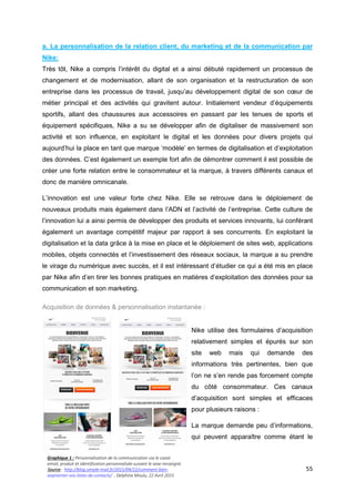 55
a. La personnalisation de la relation client, du marketing et de la communication par
Nike:
Très tôt, Nike a compris l’intérêt du digital et a ainsi débuté rapidement un processus de
changement et de modernisation, allant de son organisation et la restructuration de son
entreprise dans les processus de travail, jusqu’au développement digital de son cœur de
métier principal et des activités qui gravitent autour. Initialement vendeur d’équipements
sportifs, allant des chaussures aux accessoires en passant par les tenues de sports et
équipement spécifiques, Nike a su se développer afin de digitaliser de massivement son
activité et son influence, en exploitant le digital et les données pour divers projets qui
aujourd’hui la place en tant que marque ‘modèle’ en termes de digitalisation et d’exploitation
des données. C’est également un exemple fort afin de démontrer comment il est possible de
créer une forte relation entre le consommateur et la marque, à travers différents canaux et
donc de manière omnicanale.
L’innovation est une valeur forte chez Nike. Elle se retrouve dans le déploiement de
nouveaux produits mais également dans l’ADN et l’activité de l’entreprise. Cette culture de
l’innovation lui a ainsi permis de développer des produits et services innovants, lui conférant
également un avantage compétitif majeur par rapport à ses concurrents. En exploitant la
digitalisation et la data grâce à la mise en place et le déploiement de sites web, applications
mobiles, objets connectés et l’investissement des réseaux sociaux, la marque a su prendre
le virage du numérique avec succès, et il est intéressant d’étudier ce qui a été mis en place
par Nike afin d’en tirer les bonnes pratiques en matières d’exploitation des données pour sa
communication et son marketing.
Acquisition de données & personnalisation instantanée :
Nike utilise des formulaires d’acquisition
relativement simples et épurés sur son
site web mais qui demande des
informations très pertinentes, bien que
l’on ne s’en rende pas forcement compte
du côté consommateur. Ces canaux
d’acquisition sont simples et efficaces
pour plusieurs raisons :
La marque demande peu d’informations,
qui peuvent apparaître comme étant le
Graphique 1 : Personnalisation de la communication via le canal
email, produit et identification personnalisée suivant le sexe renseigné.
Source : http://blog.simple-mail.fr/2015/04/22/comment-bien-
segmenter-vos-listes-de-contacts/ , Delphine Moulu, 22 Avril 2015
 